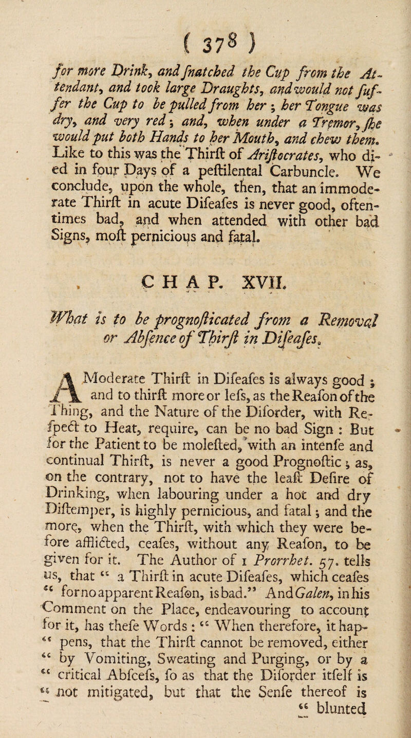 ( 37^ } for more Drink^ and fnatched the Cup from the At¬ tendant y and took large Dr aughtSy and would not fuf- fer the Cup to he pulled front her ; her Tongue was dryy and very red\ andy when under a Trpmoryjhe would put both Hands to her Mouthy afid chew them. Like to this was the Thirft of AriJlocrateSy who di¬ ed in four Days of a peftilental Carbuncle. We concludcj upon the whole, then, that an immode¬ rate Thirft in acute Difeafes is never good, often¬ times bad. and when attended with other bad Signs, moft pernicious and fatal. CHAP. XVIL ■a . ; What is to be prognofticated from a Removed or Abfence of Thirft in Difeafes^ A Moderate Thirft in Difeafes is always good ; and to thirft more or lefs,as the Reafon of the I’hing, and the Nature of the Diforder, with Re- fped to Heat, require, can be no bad Sign : But for the Patient to be molefted,’with an intenfe and continual Thirft, is never a good Prognoftic ^ as, on the contrary, not to have the leaft Defire of Drinking, when labouring under a hot and dry Diftein])er, is highly pernicious, and fatal •, and the more, when the Thirft, with which they were be¬ fore afflidled, ceafes, without any Reafon, to be given for it. The Author of i Prorrhet. 57. tells us, that a Thirft in acute Difeafes, which ceafes forno apparent Reafon, isbad.’’ AndG^/^;^, inhis Comment on the Place, endeavouring to account: for it, has thefe Words : ‘‘ When therefore, it hap- pens, that the Thirft cannot be removed, either by Vomiting, Sweating and Purging, or by a critical Abfeefs, fo as that the Diforder itfelf is not mitigated, but that the Senfe thereof is blunted