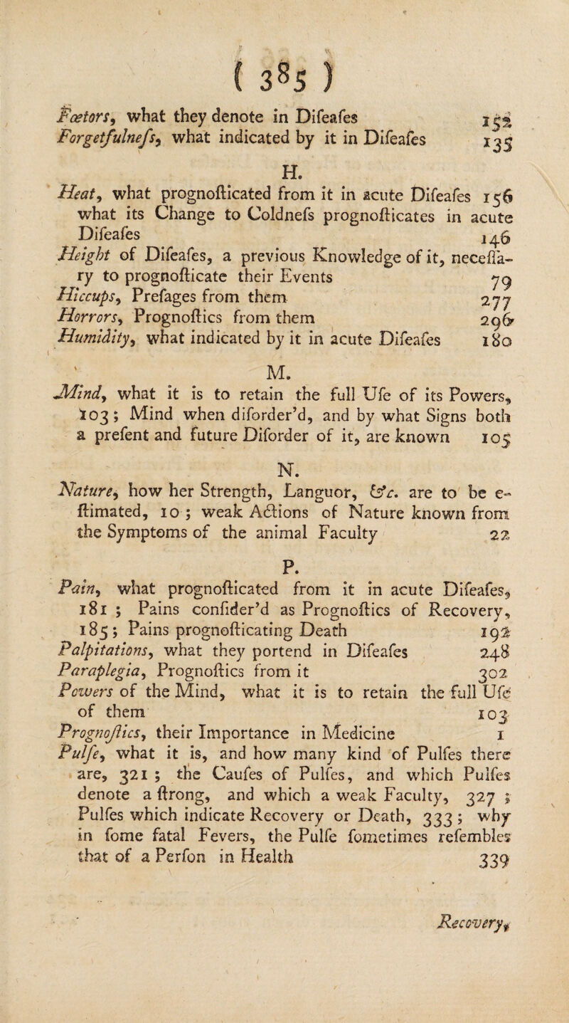 138s) Pcetors^ what they denote in Difeafes Forgetfulnefs^ what indicated by it in Difeafes H. Heat^ what prognoflicated from it in acute Difeafes 156 what its Change to Coldnefs prognofticates in acute Difeafes 2^5 Height of Difeafes, a previous Knowledge of it, neceflV ry to prognofticate their Events Hiccups^ Prefages from them 277 Horrors^ Prognoftics from them 296- Humidity^ what indicated by it in acute Difeafes 180 M. J/Ilndy what it is to retain the full Ufe of its Powers^, ^03; Mind when diforder’d, and by what Signs both a prefent and future Diforder of it, are known 105 N. Nature^ how her Strength, Languor, are to' be e- ftimated, 10 ; weak Adtions of Nature known from the Symptoms of the animal Faculty 22 P. what prognoflicated from it in acute Difeafes^ 181 ; Pains confiderM as Proo^noflics of Recovery, 185; Pains prognoftlcating Death 19:^ Palpitationsy what they portend in Difeafes 24B Paraplegiay Prognoftics from it 302 Powers of the Mind, what it is to retain the full Ufe of them 103 Prognojiicsy their Importance in Medicine i Pulfoy what it is, and how many kind of Pulfes there are, 321 ; the Caufes of Pulfes, and which Pulfes denote a ftrong, and which a weak Faculty, 327 ; Pulfes which indicate Recovery or Death, 333 ; why in fome fatal Fevers, the Pulfe fometimes refembles that of a Perfon in Health 339 Recovery^