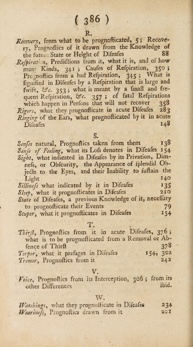 ( 386 ) R. Recovery^ from what to be prognofticated, 5 j Recofe^ ryV Progftioftics of it drawn from the Knowledge of the futui; State or Height of Difeafes 88 Refpirat^-n^ Predidlions from it, what it is, and of how man^ Kinds, 341 ; Caufes of Refpiration, 350 ; Prc^noftics from a bad Refpiration, 345 ; What is figiufied in Difeafes by a R'efpiration that is large and fwift, 353 ; what is meant by a fmall and fre¬ quent Refpiration, 357 ; of fatal Refpirations which happen in Perfons that will not recover 338 Rigorsy what they prognofticate in acute Difeafes 283 Ringing of the Ears, what prognofticated by it in acute Difeafes ^4^ s. ^enfes natural, Prognoftics taken from them 138 Senfe of Feelingy what its Lofs denotes in Difeafes 154 Sighty what indicated in Difeafes by its Privation, Dim- nefs, or Obfcurity, the Appearance of fplendid Ob- jedfs to the Eyes, and their Inability to fuflain the Light 14^ SiUinefs what indicated by it in Difeafes 135 Sleepy what it prognofticates in Difeafes 210 State of Difeafes, a previous Knowledge of it, ncceffary to prognofticate their Events 79 Stupory what it prognofticates in Difeafes 154 . T. , Thir/ly Prognoftics from it in acute Difeafes, 376 ; what is to be pfognofticated from a Removal or Ab- fence of Thirft 37^ Torpory what it prefages in Difeafes 154, 3©2 Tremory Prognoftics from it 242 V. Voicey Prognoftics from its Interception, 366 ; from its other Differences • Ibid. W. WaichingSy w^hat they prognofticate in Difeafes Wearinefey Prognoftics drawn from it 234 201