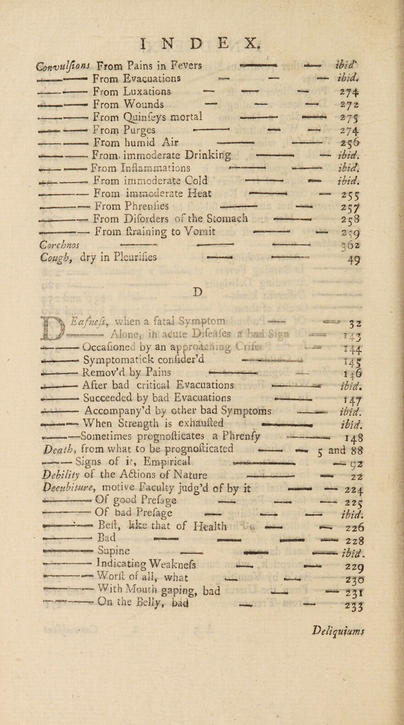 Convuljtons From Pains in Fe\’ers From Evacuations From Luxations From Wounds From Quinfeys mortal From Purges From humid Air ' From, immoderate Drinking From Inflammations ■ From immoderate Cold ■ From immoderate Heat From Phreniies Corchnos Cough^ From Diforders of the Stomach From ftraining to Vomit dry in Pleurifles ibid' ibid, 274 272 27s 274 256 ibid, ibid^ ibid. 255 257 258 2,-9 362 49 D Ea/nefs^. when a fatal Symptom — Alone, lii acute Difeafes a. had Occafioned by an approacning Crflu Symptomatick confider’d Remov’d by Pains ^—— After bad critical Evacuations Succeeded by bad Evacuations Accompany’d by other bad Symptoms When Strength is exhaulied -Sometimes prognofticates a Phrenfy 32 ^43 244 543 146 Death, from what to be prognoflicated — Signs of if. Empirical Debility of the Adlions of Nature — Deciibiture, motive Faculty judg’d of by it Of good Prefape - Of bad Prefage —~ “ Befl, kks that of Health Bad ^ Supine -- Indicating Weaknefs Work or all, what With Mouth gaping, bad On the Belly, bad 147 ibid, ibid. 148 5 and 88 — 92 — 22 - 224 —— 225 — ibid. 226 228 —■ ibid. - 229 230 — 231 233 Dellquiums