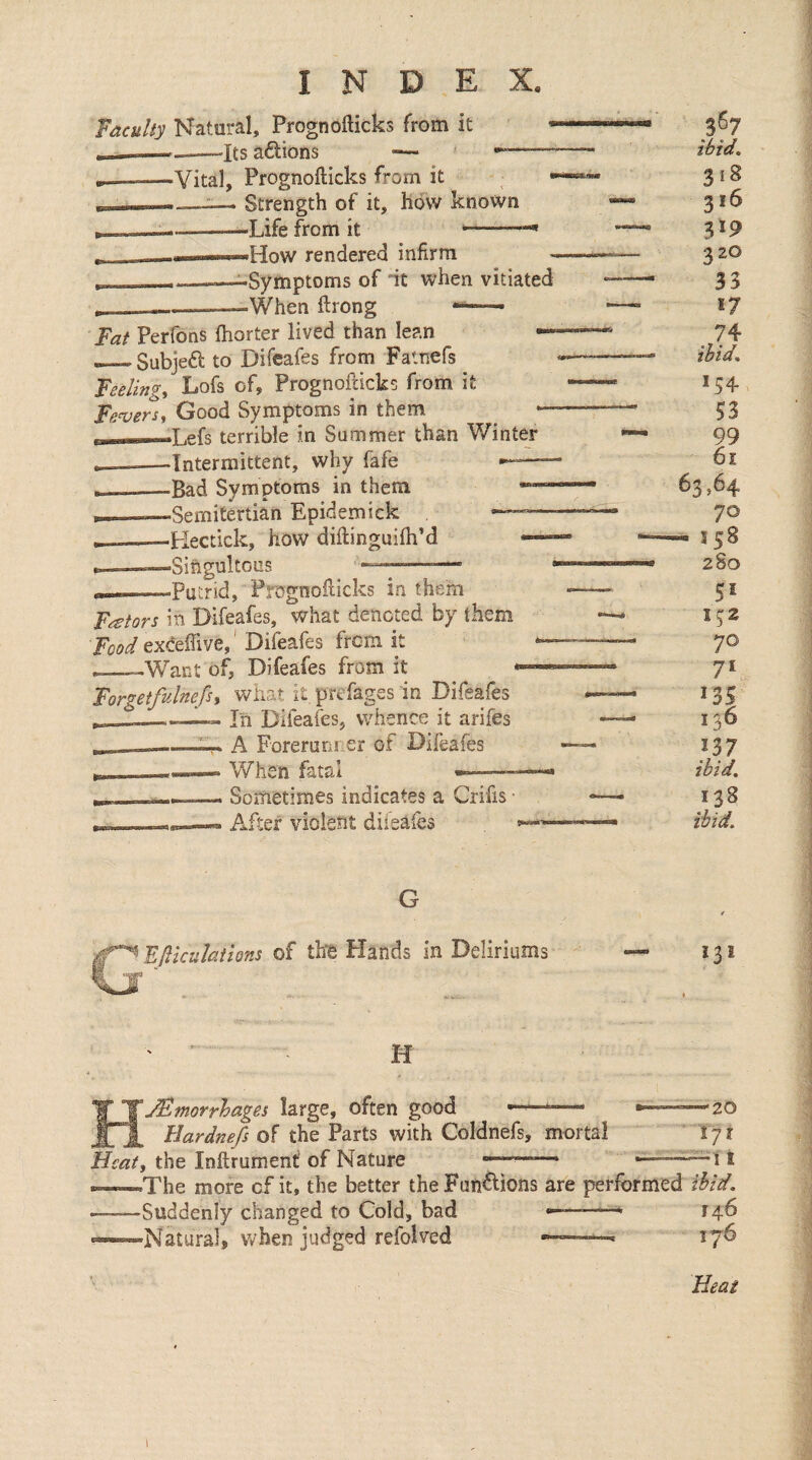 Vacuity Natural, Prognofticks from it -—-—Its aftions ■— •“—— -Vital, Prognofticks from it .—_— Strength of it, how known --Life from it ..How rendered infirm __—^Symptoms of it when vitiated When ftrong Fat Perfons fhorter lived than lean _Subjeft to Difeafes from Fatnefs Feelings Lofs of, Prognofticks from if: Fe<vers^ Good Symptoms in them B——Lefs terrible in Summer than Winter __—Intermittent, why fafe I———Bad Symptoms in them B——Semitertian Epidemick - IL ■Hectick, how diftinguifh’d -Singultous —;- -Putrid, Prognofticks in them 1-— j Fetors in Difeafes, what denoted by them Food exceftive,' Difeafes from it __—Want of, Difeafes from it • Forgetfulnefst what it prefages in Difeafes . —-— In Difeafes, whence it arifes —-A Forerunr er of Difeafes When fatal Sometimes indicates a Crifis • *—• After violent diieafes 367 Chid. 318 316 319 320 33 17 74 ibid. 5^ 70 7* 13s 136 ny ibid. 138 G t Eflkulathns of thfe Hands in Deliriums — 131 H FTjFlmorrhages large, often good - •——^20 i Hardnefs of the Parts with Coldnefs, mortal '! 71 Heat, the Inftrument’ of Nature »—_* ——— j | —The more of it, the better the Fun^ions are performed ibid. -Suddenly changed to Cold, bad —, «—“-Natural, v»^hen judged refolved —*——« 176 Heat 1