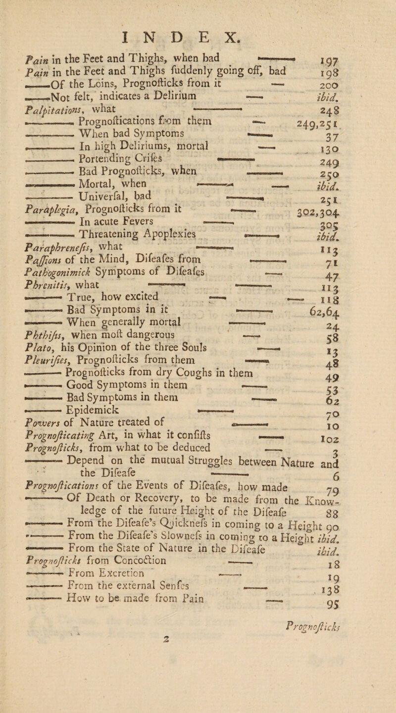 Fain in the Feet and Thighs, when bad --- Pain in the Feet and Thighs fuddenly going off, bad r -Of the Leins, Prognofticks from it —i _ »Not felt, indicates a Delirium -—i Palpitations^ what ^ ’ ,■ ■ _- Prognoftications Tom them — --When bad Symptoms *■ __—■ In high Deliriums, mortal —. ■ Portending Crifes --- Bad Prognoilicks, when , , ... ..... Mortal, when >— ^ _ Univerfal, bad Paraplegia^ Prognolbcks from it » ' ■■ I In acute Fevers » ■■■■ Threatening Apoplexies Paraphrenejisy what <— PaJJions of the Mind, Difeafes from Pathogonimick Symptoms of Difeafes PhrenitiSf what ... ' ——• True, how excited ——«• Bad Symptoms in it When generally mortal • 197 198 200 ibid. 24S 249,251 Z7 130 249 250 ibid. 251 302,304 305 ibid. 7^ 47 II2 — U8 62,64 24 58 *3 49 53 62 70 10 I02 PhthiJiSy when moft dangerous Plato, his Opinion of the three Souls Pleurijies, Prognofticks from them *— --— Prognofticks from dry Coughs in them » • ■■■ » Good Symptoms in them —- > Bad Symptoms in them ■ • Epidemick ■ Powers of Nature treated of a. t. Prognojiicating Art, in what it conftfts Prognojiicks, from what to be deduced  ;.Depend on the mutual Struggles between Nature and the Difeafe --- ^ Progmfikations of the Events of Difeafes, how made 70 •—^-Of Death or Recovery, to be made from the Know¬ ledge of the future Height of the Difeafe 88 --From the Difeafe’s (^licknefs in coming to a Height 90 —-From the Difeafe's Slownefs in coming to a Heiglit ibid. .. From the State of Nature in the Difeafe Prognofiicks from Conception --- —— From Excretion From the external Senfes —_ How to be made from Pain ibid. 18 19 - 138 95
