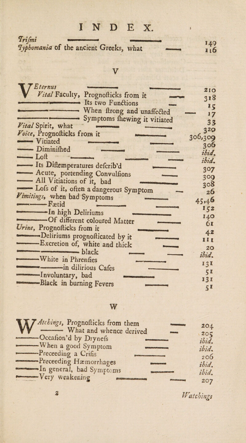 ^yphomania of the ancient Greeks, what 149 116 V V Eternus ' .■ - E'ital Faculty, Prognofticks from it ». '< ■■■■ ^ Its two Functions — —-- When ftrong and unaffe^led Symptoms fhewing it vitiated Vital Spirit, what Voice, Prognofticks from it ■' » Vitiated — — Diminifhed Loft Its Diftemperatures defcrib’d Acute, portending Convulfions All Vitiations of it, bad Lofs of it, often a dangerous Symptom Vimitings, when bad Symptoms — ®—-Fastid —.—  In high Deliriums - •—r—--Of different coloured Matter Urine, Prognofticks from it -Deliriums prognofticated by it •Excretion of, white and thick black — •White in Phrenfies -in dilirious Cafes -Involuntary, bad -Black in burning Fevers 210 318 *5 — 17 35 320 306,309 306 ibid, ibid. 307 309 26 4S»4^ 152 140 61 42 111 20 ibid. *3* SI 131 51 W Atchings, Prognofticks from them ——— What and whence derived Occafton’d by Drynefs When a good Symptom Preceeding a Crifts . Preceeding Haemorrhages In general, bad Symptoms Very weakening 204 V 205 ibid, ibid. 206 ibid, ibid. 207 Z Watchings