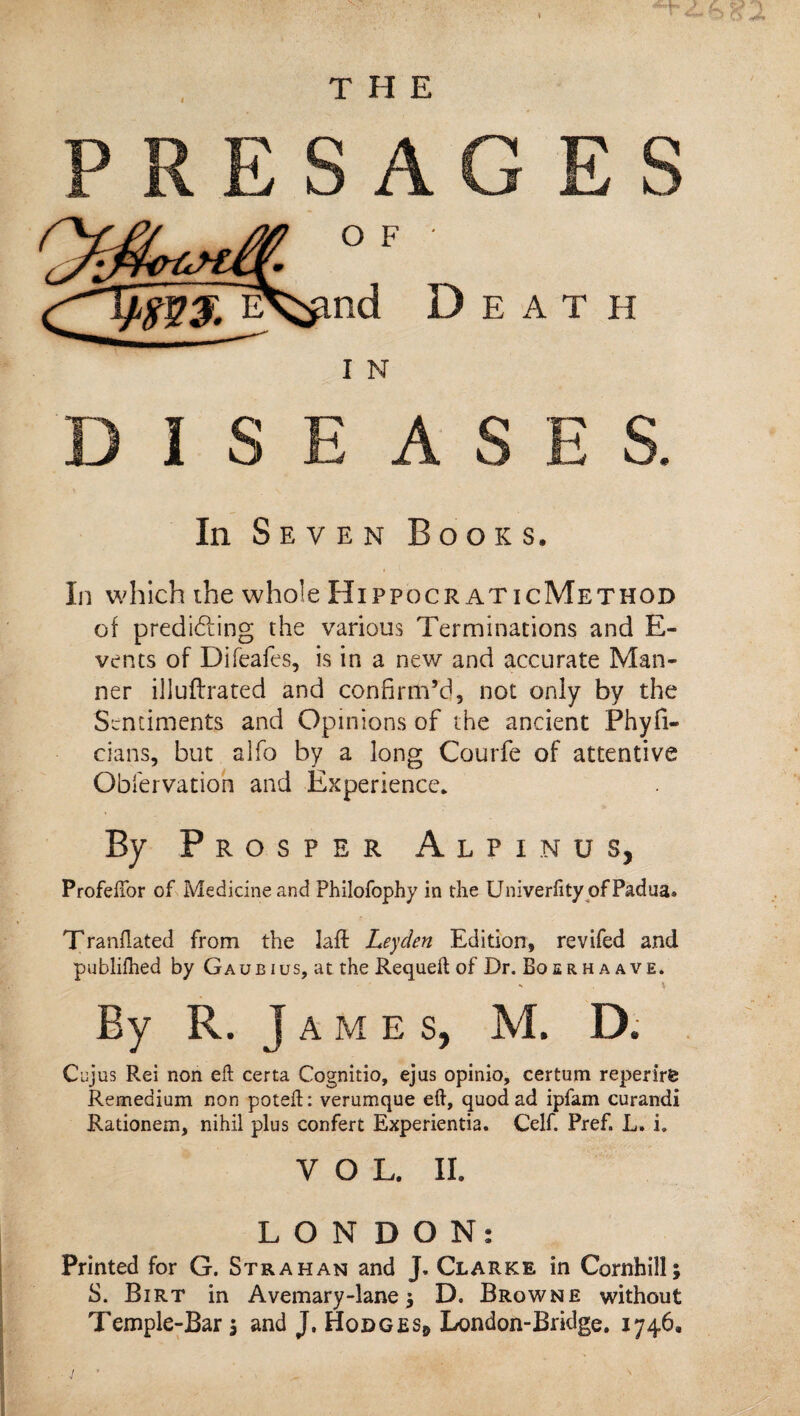 L THE ESA O F nd Death I N DISEASES. In Seven Books. In which the whole Hippocr aticMethod of predifting the various Terminations and E- vents of Difeafes, is in a new and accurate Man¬ ner illuftrated and confirm’d, not only by the Sentiments and Opinions of the ancient Phyfi- cians, but alfo by a long Courfe of attentive Obi'ervation and Experience. By Prosper Alpinus, Profelior of Medicine and Philofophy in the Univerfity of Padua* Tranflated from the laft Leyden Edition, revifed and publilhed by Gaubius, at the Requeil of Dr. Boerh a ave. ^ X By R. J A M E s, M. D. C'ujus Rei non eft certa Cognitio, ejus opinio, certum reperirfe Remedium non poteft; verumque eft, quod ad ipfam curandi Rationem, nihil plus confert Experientia. Celf. Pref. L. i. VOL. II. LONDON: Printed for G. Strahan and J. Clarke in Cornhill; S. Birt in Avemary-lane J D. Browne without Temple-Bar 5 and J. HodgeI/ondon-Bridge. 1746,