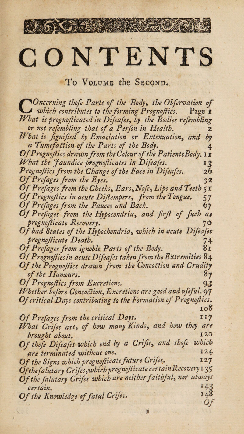 CONTENTS To Volume the Second. Concerning thofe Parts of the Body-t the Obfervatlon of which contributes to the forming Prognojiics. Page t TVhat is prognojiicated in Difeafes^ by the Bodies refembling or not refembling that of a Perfon in Health, Z What is Jignified by Emaciation or Extenuation^ and by a Tumefaction of the Parts of the Body, 4 Of Prognojiics drawn from the Colour of the PatientsBody. 11 What the Jaundice prognojiicates in Difeafes, 13 Prognojiics from the Change of the Face in Difeafes, 26 Of Prefages from the Eyes, 32 Of Prefages from the Cheeks^ Ears.^ Nofe-^ Lips and Teeth 5 r Of Prognojiics in acute Dijiempers,^ from the Tongue, 57 Of Prefages from the Fauces and Back, 67 Of Prefages from the Hypocondria^ and firji of fuch as prognojlicate Recovery, 7^ Of had States of the Hypochondria^ which in acute Difeafes prognojlicate Death, 74 Of Prefages from ignoble Parts of the Body, 81 Of Prognojiics in acute Difeafes taken from the Extremities 84 Of the Prognojiics drawn from the ConcoCtion and Crudity of the Humours, 87 Of Prognojiics from Excretions, 93 Whether before ConcoClion^ Excretions are good and ufeful, 97 Of critical Days contributing to the Formation of Prognofics, 108 Of Prefages from the critical Days* 117 What Crifes are^ of how many Kinds^ and how they are brought about, Of thofe Difeafes which end by a CrifiSy and thofe which are terminated without one, ^ 124 Of the Signs which prognojlicate future Crifes^, ^ 127 Ofthefalutary Crifes ^which prognojlicate certain Recovery 135 Of the falutary Crifes which are neitherfaithful^ nor always certain, ^43 Of the Knowledge of fatal Crifei* ^4^ Of