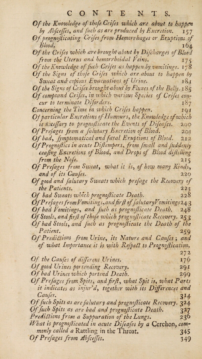 Of the Knowledge of thofe Crifes which are about to happen by AbfceJfeSy and fuch as are produced by Excretion, 157 Of prognojilcating Crljes from Hemorrhages or Eruptions of Blood* 164 Of the Crifes which are brought about by Dlfcharges of Blood from the Uterus and hemorrhoidal Veins. 175 Of the Knowledge of fuch Crljes as happen by vomitings. 178 Of the Signs of thoje Crifes which are about to happen by Sweat and' copious Evacuations of Urine. i8i Of the Signs of Crifes brought about by Fluxes of the Belly. 185 Of compound Crifes^ in ivhich various Species of Crifes con¬ cur to terminate Diforders. 187 Concerning the Time in which Crifes happen. igi OJ particular Excretions of Humours.^ the Knowledge of which is neceffary to prognojlicate the Events of Difeefes, 200 Of Prejages from a falutary Excretion of Blood. 201 Of bad^ fympioniatical and fatal Eruptions of Blood. 212 Of Prognojiics in acute Difiernpers.^ from fmall and juddenly ceaftng Entereiions of Blood.i and Drops of Blood dijidling from the Nofe. 215 Of Prefages f 'om Sweaty what it is, of how many Kinds, and of its Caufes. 220 Of good and falutary Sweats which prefage the Recovery of the Patients. 223 Of had Sweats which prognojlicate Death. 228 OfPrejages from Vomitings,andfrft offalutaryVomitings2/\. 3 Of bad Vomitings, and fuch as prognoficate Death. 248 Of Stools, and firfl of thofe vjhlch prognoficate Recovery. 253 Of had Stools, and fuch as prognojlicate the Death of the Patient. 259 Of Predibiions from Urine, its Nature and Caufes; and of what Importance it is with Refpebl to Pvognofication. 272 Of the Caufes of different Urines. 176 Of good Urines portending Recovery, 291 Of bad Urines which portend Death. 299 Of Prefages from Spits, and firfl, what Spit is, what Parts it indicates as injiiVd, together with its Differences and Caufes, 314 Of fuch Spits as arefalutary and prognoficate Recovery. 324 Qffiich Spits as are bad and prognoficate Death, 327 Predictions from a Suppuration of the Lungs, 236 JVhat is prognoficated in acute Dlfeafes by a Cerchon, com¬ monly called a Rattling in the I’hroat. 345 Of Prefages from Abfcejfes, 349