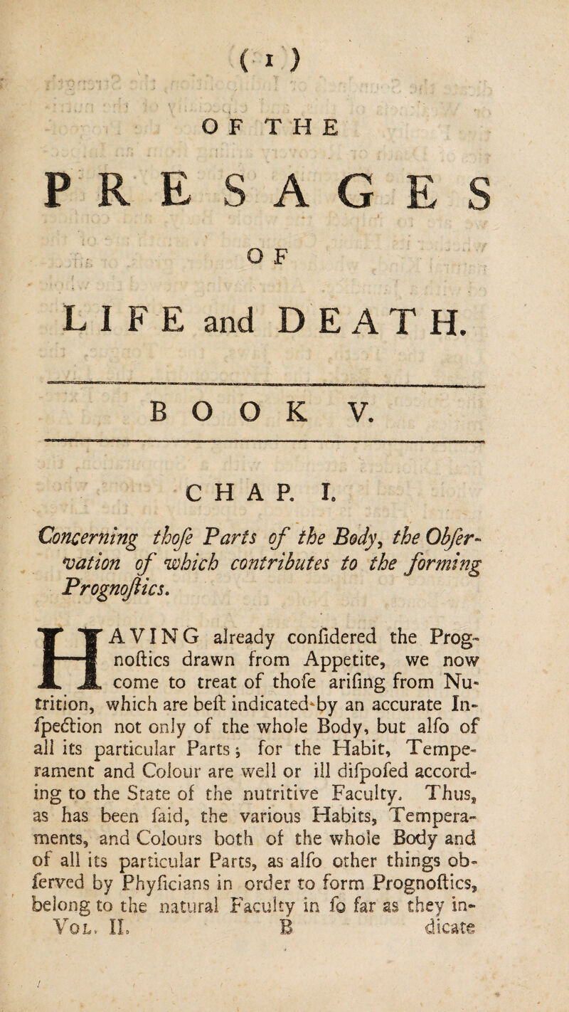 O F T H E PRE SAG ES I . OF ■ ' ^ t' L I F E and DEATH. BOOK V. CHAR I. Concerning thofe Parts of the Body^ the Obfer- *vation of which contributes to the forming Prognofics, Having already confidered the Prog™ noftics drawn from Appetite, we now come to treat of thofe arifing from Nu¬ trition, which are bell indicated^by an accurate In» fpedlion not only of the whole Body, but alfo of all its particular Parts; for the Habit, Tempe¬ rament and Colour are w'eli or ill difpofed accord¬ ing to the State of the nutritive Faculty. Thus, as has been faid, the various Habits, Tempera™ ments, and Colours both of the whole Body and of all its particular Parts, as alfo other things ob- ferved by Phyficians in order to form Prognoftics, belong to the natural Faculty in fo far as they in- Vo l. IL B dicate