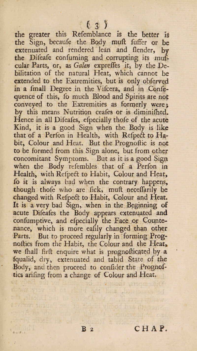 the greater this Refemblance is the better is the Sign, becaufe the Body miift fuffer or be extenuated and rendered lean and flender, by the Difeafe confuming and corrupting its muf- cular Parts, or, as Galen exprelTes it, by the De¬ bilitation of the natural Heat, which cannot be extended to the Extremities, but is only obferved in a fmall Degree in the Vifcera, and in Confe- quence of this, fo much Blood and Spirits are not conveyed to the Extremities as forrnerly werej by this means Nutrition ceafes or is diminifhed. Hence in all Difeafes, efpecially thofe of the acute Kind, it is a good Sign when the Body is like that of a Perfon in Health, with Refpeft to Ha- bit, Colour and Heat. But the Prognoftic is not to be formed from this Sign alone, but from other concomitant Symptoms. But as it is a good Sign when the Body refembles that of a Perfon in Health, with Refped to Habit, Colour and Heat, fo it is always bad when the contrary happens, though thofe who are fick, muft neceflarily be changed with Refpedt to Habit, Colour and Heat, It is a very bad Sign, when in the . Beginning of acute Difeafes the Body appears extenuated and confumptive, and efpecially the Eace or Counte¬ nance, which is more eafily changed than other Parts. But to proceed regularly in forming Prog- noftics from the Habit, the Colour and the Heat, we fhall firft enquire what is prognofticated by a fqualid, dry, extenuated and tabid State pf the Body, and then proceed to confider the Prognof- tics arifing from a change of Colour and Heat. B 2 CHAP.