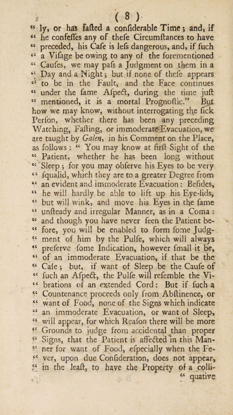 ly, or h^s fafted a confiderable Time; and, if he confeffes any of thefe Circumftances to have “ preceded, his Cafe is lefs dangerous, and, if fuch a Vifage be owing to any of the forementioned Caufes, we may pafs a Judgment on them in a Day and a Night; but if none of thefe appears to be in the Fault, and the Face continues under the fame Afpefl, during the time juft mentioned, it is a mortal Prognoftic.” BiU how we may know, without interrogating the fick Ferfon, whether there has been any preceding Watching, Fafting, or immoderate Evacuation, we are taught by Gakfu in his Comment on the Place, as follows : You may know at firft Sight of the Patient, whether he has been long without Sleep ; for you may obferve his Eyes to be very fqualid, which they are to a greater Degree from an evident and immoderate Evacuation : Befides, he wdll hardly be able to lift up his Eye-lids, but will wink, and move his Eyes in the fame unfteady and irregular Manner, as in a Coma : and though you have never feen the Patient be- “ fore, you will be enabled to form fome Judg- ment of him by the Fulfe, which will always preferve fome Indication, however fmall it be, of an immoderate Evacuation, if that be the Cafe; but, if want of Sleep be the Caufe of ‘‘ fuch an Afpedt, the Pulfe will refemble the VF “ brations of an extended Cord: But if fuch a Countenance proceeds only from Abftinence, or want of Food, none of the Signs which indicate ‘‘ an immoderate Evacuation, or want of Sleep, will appear, for which Reafon there will be more Grounds to judge from accidental ^than proper Signs, that the Patient is afFc6led in this Man<* ner for want of Food, efpecially when the Fe- ver, upon due Confideration, does not appear, II in the leaft, to have the Property of a colli*