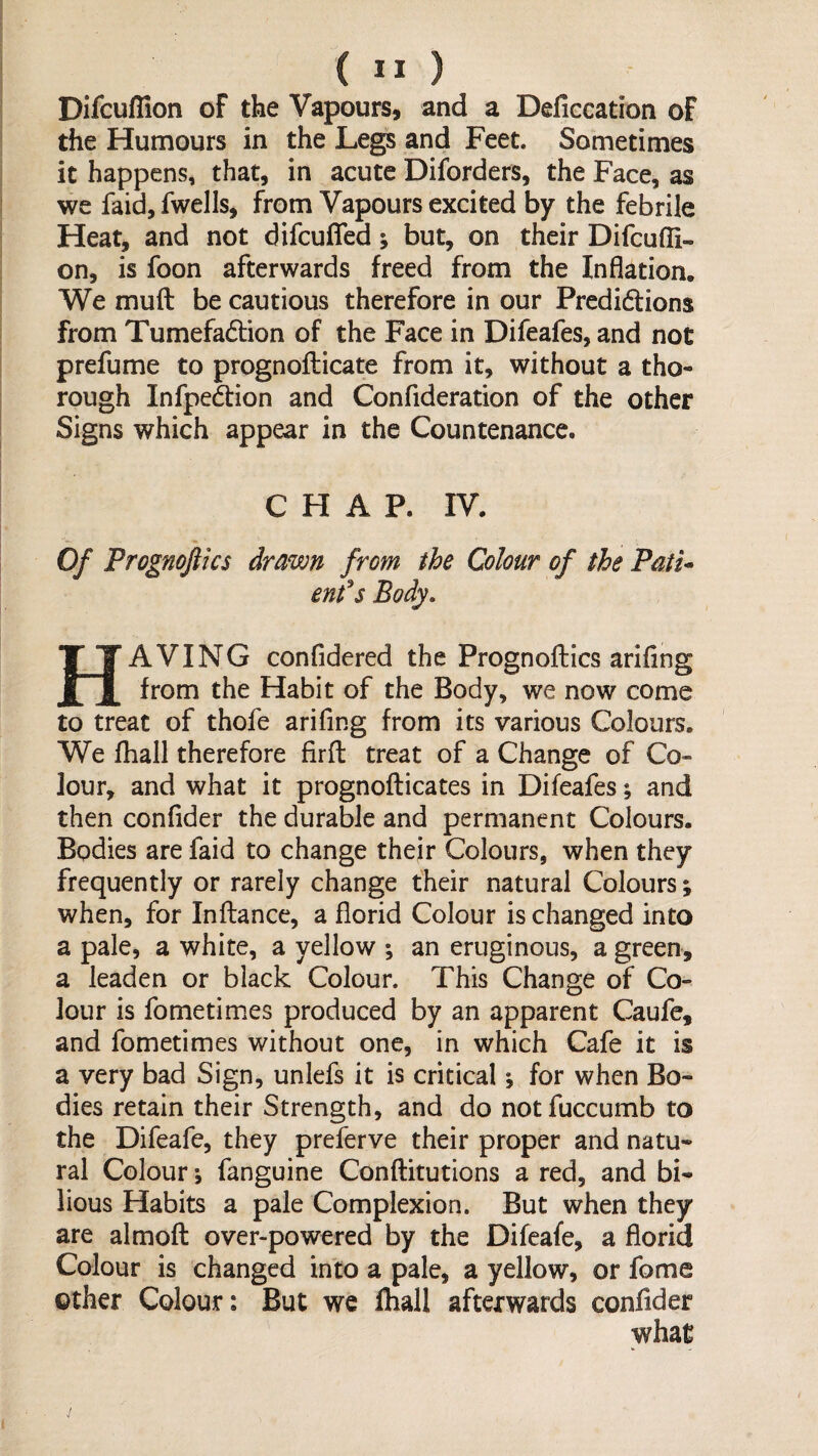 Difcufllon of the Vapours, and a Deficcation of the Humours in the Legs and Feet. Sometimes it happens, that, in acute Diforders, the Face, as we faid, fwells, from Vapours excited by the febrile Heat, and not difcuffed; but, on their Difcufli- on, is foon afterwards freed from the Inflation. We muft be cautious therefore in our Predidions from Tumefadion of the Face in Difeafes, and not prefume to prognofticate from it, without a tho¬ rough Infpedion and Confideration of the other Signs which appear in the Countenance. CHAP. IV. Of Prognojiics drawn from the Colour of the Patu enfs Body. Having confidered the Prognoftics arifing from the Habit of the Body, we now come to treat of thofe arifing from its various Colours. We fhall therefore firfl: treat of a Change of Co¬ lour, and what it prognoflicates in Difeafes; and then conflder the durable and permanent Colours. Bodies are faid to change thejr Colours, when they frequently or rarely change their natural Colours; when, for Inflance, a florid Colour is changed into a pale, a white, a yellow ; an eruginous, a green, a leaden or black Colour. This Change of Co¬ lour is fometimes produced by an apparent Caufe, and fometimes without one, in which Cafe it is a very bad Sign, unlefs it is critical \ for when Bo¬ dies retain their Strength, and do notfuccumb to the Difeafe, they preferve their proper and natu¬ ral Colour; fanguine Conftitutions a red, and bi¬ lious Habits a pale Complexion. But when they are almoft over-powered by the Difeafe, a florid Colour is changed into a pale, a yellow, or fome other Colour: But we fliall afterwards conflder what