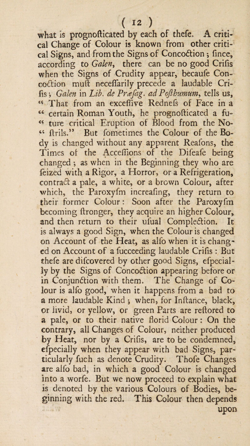 what is prognofticated by each of thefe* A criti¬ cal Change of Colour is known from other criti¬ cal Signs, and from the Signs of Concodrion; fince, according to Galen^ there can be no good Crifis when the Signs of Crudity appear, becaufe Con- codlion muft neceffarily precede a laudable Cri¬ fis *, Galen in Lib. de Pr<^fag. ad Pofthumum.^ tells us, That from an exceffive Rednefs of Face in a certain Roman Youth, he prognofticated a fu- ture critical Eruption of Blood from the No- ftrils/’ But fometimes the Colour of the Bo¬ dy is changed without any apparent Reaforis, the Times of the Acceflions of the Difeafe being changed •, as when in the Beginning they who are feized with a Rigor, a Horror, or a Refrigeration, contract a pale, a white, or a brown Colour, after which, the Paroxyfm increafing, they return to their former Colour: Soon after the Paroxyfm becoming ftronger, they acquire an higher Colour, and then return to their ufual Compledlion. It is always a good Sign, when the Colour is changed on Account of the Heat, as alfo when it is chang¬ ed on Account of a fucceeding laudable Crifis : But thefe are difeovered by other good Signs, efpecial- ly by the Signs of Concodtion appearing before or in Conjundtion with them. The Change of Co¬ lour is alfo good, when it happens from a bad to a more laudable Kind ; when, for Inftance, black, or livid, or yellow, or green Parts are reftored to a pale, or to their native florid Colour: On the contrary, all Changes of Colour, neither produced by Heat, nor by a Crifis, are to be condemned, efpecially when they appear with bad Signs, par¬ ticularly fuch as denote Crudity. Thofe Changes are alfo bad, in which a good Colour is changed into a worfe. But we now proceed to explain what is denoted by the various Colours of Bodies, be¬ ginning with the red. This Colour then depends upon