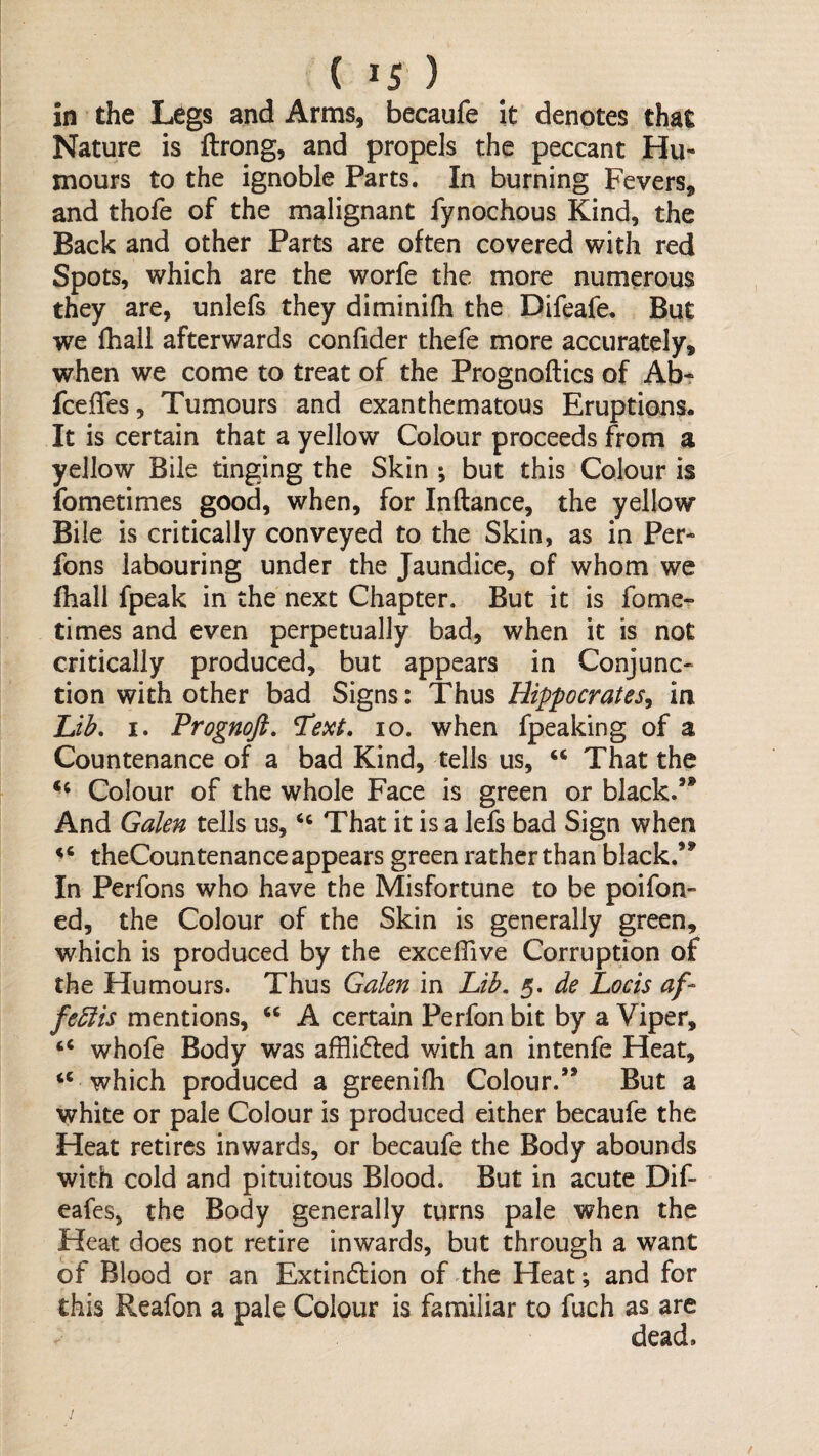 in the Legs and Arms, becaufe It denotes that Nature is ftrong, and propels the peccant Hu« mours to the ignoble Parts. In burning Fevers, and thofe of the malignant fynochous Kind, the Back and other Parts are often covered with red Spots, which are the worfe the more numerous they are, unlefs they diminifh the Difeafe. But we fhall afterwards confider thefe more accurately, when we come to treat of the Prognoftics of Ab- fcefTes, Tumours and exanthematous Eruptions. It is certain that a yellow Colour proceeds from a yellow Bile tinging the Skin ; but this Colour is fometimes good, when, for Inftance, the yellow Bile is critically conveyed to the Skin, as in Per- fons labouring under the Jaundice, of whom we fhall fpeak in the next Chapter. But it is fome¬ times and even perpetually bad, when it is not critically produced, but appears in Conjunc¬ tion with other bad Signs: Thus Hippocrates, in Lib, I. Prognoft, ^ext, lo. when fpeaking of a Countenance of a bad Kind, tells us, “ That the Colour of the whole Face is green or black.** And Galen tells us, That it is a lefs bad Sign when theCountenance appears green rather than black.** In Perfons who have the Misfortune to be poifon- ed, the Colour of the Skin is generally green, which is produced by the excelTive Corruption of the Humours. Thus Galen in Lib. 5. de Locis af- febiis mentions, “ A certain Perfon bit by a Viper, “ whofe Body was afflidled with an intenfe Heat, ‘‘ which produced a greenifh Colour.’* But a white or pale Colour is produced either becaufe the Heat retires inwards, or becaufe the Body abounds with cold and pituitous Blood. But in acute Dif- eafes, the Body generally turns pale when the Heat does not retire inwards, but through a want of Blood or an Extindlion of the Heat; and for this Reafon a pale Colour is familiar to fuch as are dead.