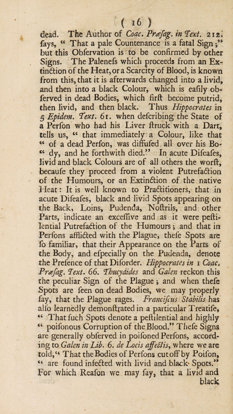 dead. The Author of Coac. Pr^fag, inTexi. 212J faySy That a pale Countenance is a fatal Sign but this Obfervation is to be confirmed by other Signs. The Palenefs which proceeds from an Ex- tindion of the HeatjOr a Scarcity of Blood, is known from this, that it is afterwards changed into a livid, and then into a black Colour, which is eafily ob- ferved in dead Bodies, which firft become putrid, then livid, and then black. Thus Hippocrates in ^ Epidem. 61. when defcribing the State of a Perfon who had his Liver ftruck with a Dart, tells us, that immediately a Colour, like that of a dead Perfon, was diffufed all over his Bo- dy, and he forthwith died/’ In acute Difeafes, livid and black Colours are of all others the worfi:, becaufe they proceed from a violent Putrefaction of the Humours, or an Extinction of the native Heat: It is well known to PraClitioners, that in acute Difeafes, black and livid Spots appearing on the Back, Loins, Pudenda, Noftrils, and other Parts, indicate an exceffive and as it were pefti- lential Putrefaction of the Humours *, and that in Perfons afflicted with the Plague, thefe Spots are fo familiar, that their Appearance on the Parts of the Body, and efpecially on the Pudenda, denote the Prefence of that Diforder. Hippocrates in 1 Coac, Prafag, 66. Thucydides and Galen reckon this the peculiar Sign of the Plague ; and when thefe Spots are feen on dead Bodies, we may properly fay, that the Plague rages. Francifcus Stahilis has alfo learnedly demonfttated in a particular Treatife, Thatfuch Spots denotea peftilential and highly poifonous Corruption of the Blood.” Thefe Signs are generally obferved in poifoned Perfons, accord¬ ing to Galen in Lib. 6. de Locis affebiis^ where we are told,'‘ That theBodies of Perfons cutoff by Poifon, are found infefted with livid and black- Spots.” For which Reafon we may fay, that a livid and black