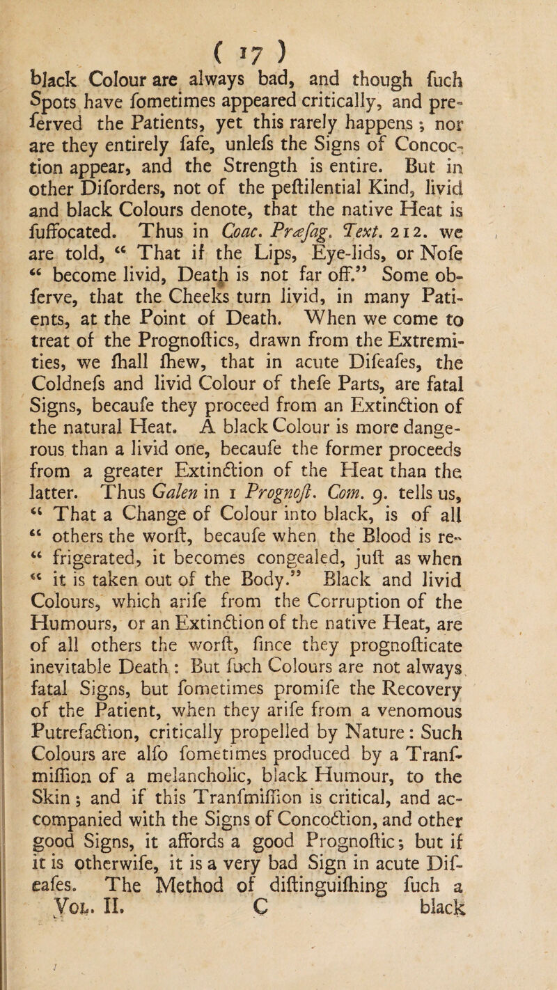 black Colour are always bad, and though fuch Spots have fometimes appeared critically, and pre¬ served the Patients, yet this rarely happens *, nor are they entirely Safe, unlefs the Signs of Concoc¬ tion appear, and the Strength is entire. But in other Diforders, not of the peftilential Kind, livid and black Colours denote, that the native Heat is fuffocatcd. Thus in Coac. Pr^fag, Text, 212. we are told, That if the Lips, Eye-lids, or Nofe “ become livid, Deat]i is not far off.’’ Some ob- ferve, that the Cheeks turn livid, in many Pati¬ ents, at the Point of Death. When we come to treat of the Prognoftics, drawn from the Extremi¬ ties, we fhall fhew, that in acute Difeafes, the Coldnefs and livid Colour of thefe Parts, are fatal Signs, becaufe they proceed from an Extinction of the natural Heat. A black Colour is more dange¬ rous than a livid one, becaufe the former proceeds from a greater Extinction of the Heat than the latter. Thus Galen in i Prognoft, Com, 9. tells us. That a Change of Colour into black, is of all ‘‘ others the worfl, becaufe when the Blood is re*' “ frigerated, it becomes congealed, juft as when it is taken out of the Body.” Black and livid Colours, which arife from the Corruption of the Humours, or an Extinction of the native Heat, are of all others the v/orft, fince they prognofticate inevitable Death : But fuch Colours are not always fatal Signs, but fometimes promife the Recovery of the Patient, when they arife from a venomous PutrefaClion, critically propelled by Nature: Such Colours are alfo fometimes produced by a Tranf- miftion of a melancholic, black Humour, to the Skin; and if this Tranfmifiion is critical, and ac¬ companied with the Signs of ConcoClion, and other good Signs, it affords a good Prognoftic; but if it is othcrwife, it is a very bad Sign in acute Dif¬ eafes. The Method of diftinguifhing fuch a VoL. IL C black