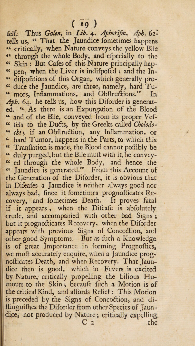 feif,' Thus Galen^ in Lib, 4. Aphorifm, Aph, 62» tells us, That the Jaundice fometimes happens “ critically, when Nature conveys the yellow Bile through the whole Body, and efpecially to the ‘‘ Skin : But Cafes of this Nature principally hap- pen, when the Liver is indifpofed ; and the In- “ difpofitions of this Organ, which generally pro- duce the Jaundice, are three, namely, hard Tu- ‘‘ mors. Inflammations, and Obftrudlions.” In Apk 64. he tells us, how this Diforder is generat¬ ed. As there is an Expurgation of the Blood ‘‘ and of the Bile, conveyed from its proper Vef- fels to the Du(5ls, by the Greeks called Cholodo- ‘‘ chi\ if an Obflrudlion, any Inflammation, or hard Tumor, happens in the Parts, to which this ‘‘ Tranflation is made, the Blood cannot poflibly be duly purged, but the Bile mufl: with it, be convey- ‘‘ ed through the whole Body, and hence the “ Jaundice is generated.” From this Account of the Generation of the Diforder, it is obvious that in Difeafes a Jaundice is neither always good nor always bad, fince it fometimes prognofticates Re¬ covery, and fometimes Death. It proves fatal if it appears , when the Difeafe is abfolutely crude, and accompanied with other bad Signs 1 but it prognofticates Recovery, when the Diforder appears with previous Signs of Concoflion, and other good Symptoms. But as fuch a Knowledge is of great Importance in forming Prognoftics, we muft accurately enquire, when a Jaundice prog-^ nofticates Death, and when Recovery. That Jaun¬ dice then is good, which in Fevers is excited by Nature,* critically propelling the bilious Hu¬ mours to the Skin \ becaufe fuch a Motion is of the critical Kind, and affords Relief: This Motion is preceded by the Signs of Concodlion, and di- ftinguifhes the Diforder from other Species of Jaun-^ dice, not produced by Nature \ critically expelling C 2 the