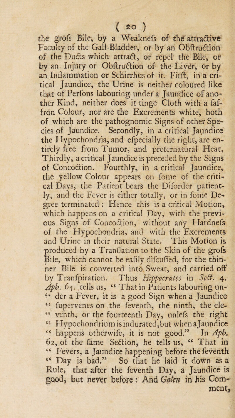 the grofs Bile, by a Weaknefs of the attraftive Faculty of the Gall-Bladder, or by an Obftrndlion of the puds which attrad, or repel the Bile, or by an Injury or Obftrudion of the Liver, or by an Inflammation or Schirrhusof it. Firft, in a cri¬ tical Jaundice, the Urine is neither coloured like that of Perfons labouring under a Jaundice of ano¬ ther Kind, neither does it tinge Cloth with a faf- fron Colour, nor are the Excrements white, both of which are the pathognomic Signs of other Spe^ cics pf Jaundice. Secondly, in a critical Jaundice the Hypochondria, and efpecially the right, are en¬ tirely free from Tumor, and preternatural Heat, Thirdly, a critical Jaundice is preceded by the Signs of Concodion. Fourthly, in a critical Jaundice, the yellow Colour appears on fome of the criti¬ cal Days, the Patient bears the Diforder patient¬ ly, and the Fever is either totally, or in fome De^ gree terminated : Hence this is a critical Motion, which happens on a critical Day, with the previ¬ ous Signs of Concodion, without any Hardnefs of the Hypochondria, and with the Excrements and Urine in their natural State. This Motion is produced by a Tranflation to the Skin of the grofs Bile, which cannot be eafily difcuffed, for the thin¬ ner Bile is converted into Sweat, and carried off by Tranfpiration. Thus Hip'pocrates in Se5f, 4. Jph, 64. .tells us, That in Patients labouring un- der a Fever, it is a good Sign when a Jaundice fupervenes on the feventh, the ninth, the ele- venth, or the fourteenth Day, unlefs the right Hypochondrium isindurated5but whenajaundice happens otherwife, it is not good,” In Aph, 62, of the fame Sedion, he tells us, That in Fevers, a Jaundice happening before the feventh Day is bad.” So that he laid it down as a Rule, that after the feventh Day, a Jaundice is good, but never before: And Gakn in his Com¬ ments