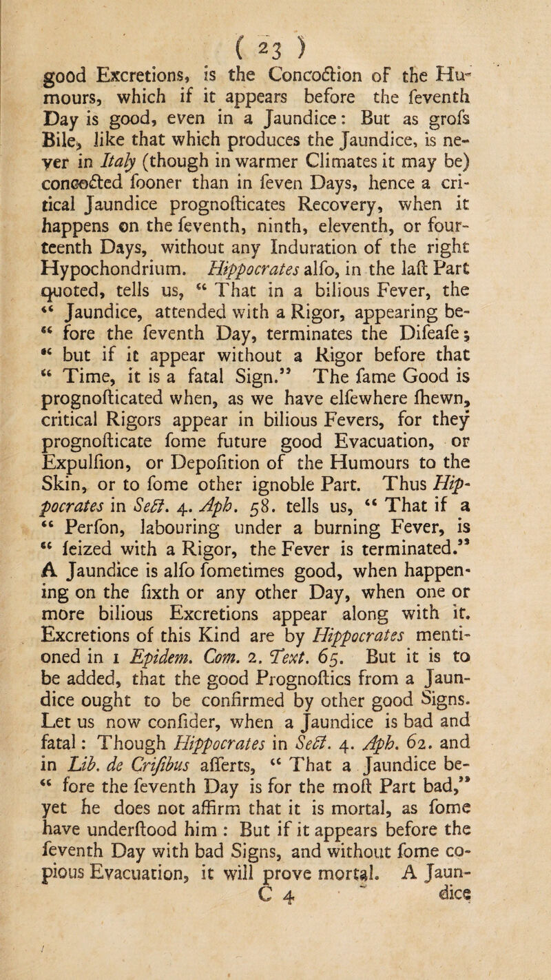 good Excretions, is the Concodlion of the Hu-' mours, which if it appears before the feventh Day is good, even in a Jaundice: But as grofs BilCj Jike that which produces the Jaundice, is ne¬ ver in Italy (though in warmer Climates it may be) concocted fooner than in feven Days, hence a cri¬ tical Jaundice prognofticates Recovery, when it happens on the feventh, ninth, eleventh, or four teenth Days, without any Induration of the right Hypochondrium. Hippocrates alfo, in the lad Part quoted, tells us, ‘‘ That in a bilious Fever, the Jaundice, attended with a Rigor, appearing be- fore the feventh Day, terminates the Difeafe; but if it appear without a Rigor before that Time, it is a fatal Sign.” The fame Good is prognofticated when, as we have elfewhere fhewn, critical Rigors appear in bilious Fevers, for they prognofticate forne future good Evacuation, or Expulfion, or Depofition of the Humours to the Skin, or to feme other ignoble Part. Thus Hip¬ pocrates in Sell. 4. Aph, 58. tells us, “ That if a “ Perfon, labouring under a burning Fever, is “ feized with a Rigor, the Fever is terminated.” A Jaundice is alfo fometimes good, when happen¬ ing on the fixth or any other Day, when one or more bilious Excretions appear along with it. Excretions of this Kind are by Hippocrates menti¬ oned in I Epidem. Com. 2. 'Te^ct. 65. But it is to be added, that the good Prognoftics from a Jaun¬ dice ought to be confirmed by other good Signs. Let us now confider, when a Jaundice is bad and fatal: Though Hippocrates in Sedi. 4. Aph. 62. and in Lih. de Crifihus aflferts, ‘‘ That a Jaundice be- “ fore the feventh Day is for the moft Part bad,” yet he does not affirm that it is mortal, as fomc have underftood him : But if it appears before the feventh Day with bad Signs, and without fome co¬ pious Evacuation, it will prove mortal. A Jaun- C 4  dice