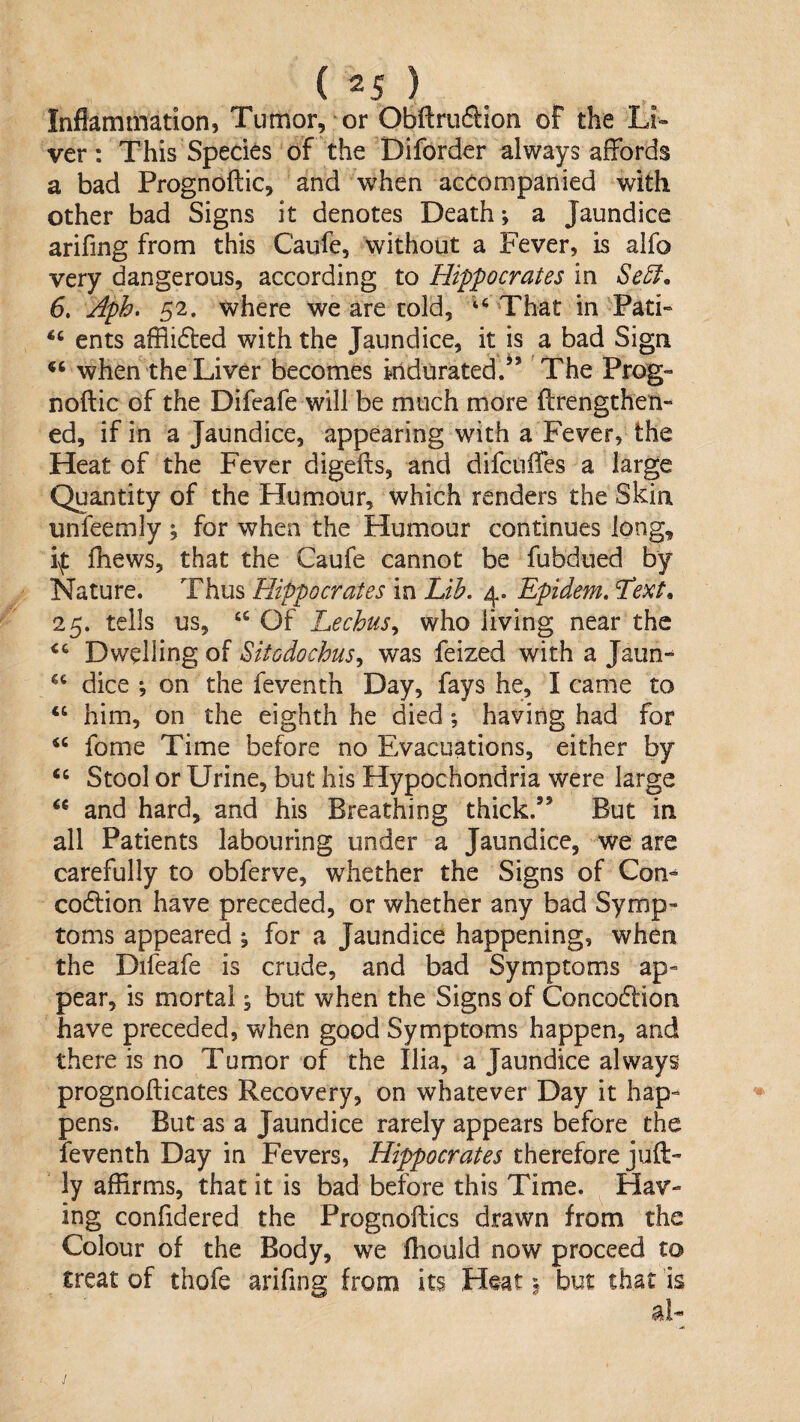 () . Inflammation, Tumor, or Obflruftion of the Li« ver: This Species of the Diforder always affords a bad Prognoftic, and when accompanied with other bad Signs it denotes Death; a Jaundice arifing from this Caufe, without a Fever, is alfo very dangerous, according to Hippocrates in Se^. 6, Aph. 52. where we are told, ’‘‘ That in Pati« ents afflidted with the Jaundice, it is a bad Sign when the Liver becomes indurated.’’ The Prog¬ noftic of the Difeafe will be much more ftrengthen- ed, if in a Jaundice, appearing with a Fever, the Heat of the Fever digefts, and difctiffes a large Quantity of the Humour, which renders the Skin unfeemly ; for when the Humour continues long, i\t ftiews, that the Caufe cannot be fubdued by Nature. Thus Hippocrates in Lih. 4. Epidem, ^ext, 25. tells us, “ Of Lechus^ who living near the “ Dwelling of Sitedochus^ was feized with a Jaim- “ dice ; on the feventh Day, fays he, I came to “ him, on the eighth he died *, having had for “ fome Time before no Evacuations, either by “ Stool or Urine, but his Hypochondria were large ‘‘ and hard, and his Breathing thick.” But in all Patients labouring under a Jaundice, we are carefully to obferve, whether the Signs of Con- codlion have preceded, or whether any bad Symp¬ toms appeared ; for a Jaundice happening, when the Difeafe is crude, and bad Symptoms ap¬ pear, is mortal; but when the Signs of Concoftion have preceded, when good Symptoms happen, and there is no Tumor of the Ilia, a Jaundice always prognofticates Recovery, on whatever Day it hap¬ pens. But as a Jaundice rarely appears before the feventh Day in Fevers, Hippocrates therefore juft- !y affirms, that it is bad before this Time. Hav¬ ing confidered the Prognoftics drawn from the Colour of the Body, we fliould now proceed to treat of thofe arifing from its Heat ^ but that is