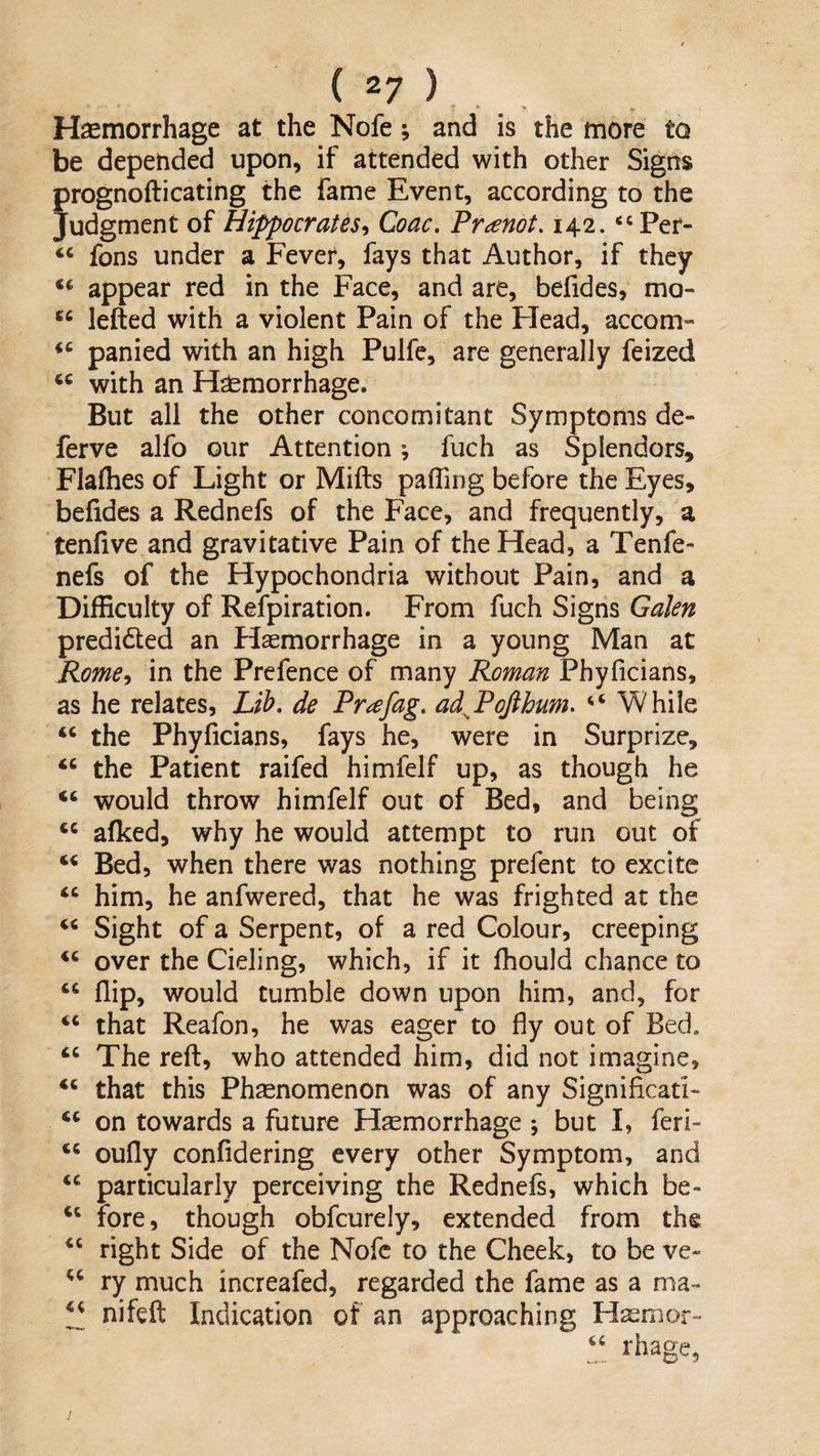 Hasmorrhage at the Nofe; and is the more to be depended upon, if attended with other Signs prognofticating the fame Event, according to the Judgment of Hippocrates^ Coac, Fr^enot. 142. ‘^Per- fons under a Fever, fays that Author, if they appear red in the Face, and are, befides, mo- lefted with a violent Pain of the FTead, accom- panied with an high Pulfe, are generally feized with an Hemorrhage. But all the other concomitant Symptoms de- ferve alfo our Attention; fuch as Splendors, Flafhes of Light or Mills pafling before the Eyes, belides a Rednefs of the Face, and frequently, a tenfive and gravitative Pain of the Head, a Tenfe- nefs of the Hypochondria without Pain, and a Difficulty of Refpiration. From fuch Signs Galen predided an Haemorrhage in a young Man at Rome-i in the Prefence of many Roman Phyficians, as he relates, Lib, de Pr^fag. ad^PoJihum. While the Phyficians, fays he, were in Surprize, the Patient raifed himfelf up, as though he would throw himfelf out of Bed, and being afked, why he would attempt to run out of Bed, when there was nothing prefent to excite him, he anfwered, that he was frighted at the Sight of a Serpent, of a red Colour, creeping over the Cieling, which, if it fhould chance to flip, would tumble down upon him, and, for that Reafon, he was eager to fly out of Bed. The reft, who attended him, did not imagine, ‘‘ that this Phenomenon was of any Significati- on towards a future Hemorrhage ; but I, feri- oufly confidering every other Symptom, and particularly perceiving the Rednefs, which be- fore, though obfcurely, extended from the ‘‘ right Side of the Nofe to the Cheek, to be ve- ry much increafed, regarded the fame as a ma- nifeft Indication of an approaching Hemor- !.! ^'hage.