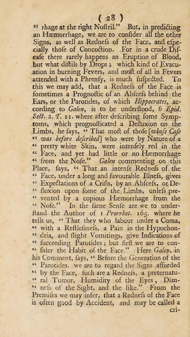 rhage at the right Noftril/* But, in predidtlng an Hsemorrhage, we are to conflder all the other Signs, as well as Rednefs of the Face, and efpe- cially thofe of Concodlion, For in a crude Dif- eafe there rarely happens an Eruption of Blood, but what diftils by Drops •, which kind of Evacu¬ ation in burning Fevers, and moft of all in Fevers attended with a Phrenfy, is much fufpeded. To this we may add, that a Rednefs of the Face is fometimes a Prognoftic of an Abfcefs behind the Ears, or the Parotides, of which Hippocrates^ ac¬ cording to Galen^ is to be underftood, 6 Epid. Se5l, 2. T, II. where after defcribing fome Symp¬ toms, which prognofticated a Defluxion on the Limbs, he fays, ‘‘ That moll: of thofe \_whofe Cafe was before defcrihed^ who were by Nature of a pretty white Skin, were intenfely red in the Face, and yet had little or no Haemorrhage from the Nofe.’’ Galen commenting on this Place, fays, “ That an intenfe Rednefs of the Face, under a long and favourable Illnefs, gives Expedations of a Crifis, by an Abfcefs, otDe- fluxion upon fome of the Limbs, unlefs pre- vented by a copious Haemorrhage from the Nofe.” In the fame Senfe are we to under- fland the Author of i Prorrhet. 165. where he tells us, That they who labour under a Coma, ‘‘ with a Reftlefsnefs, a Pain in the Hypochon- dria, and flight Vomitings, give Indications of “ fucceeding Parotides ; but firfl; we are to con- fider the Habit of the Face.” Here Galen^ in his Comment, fays, Before the Generation of the “ Parotides, we are to regard the Signs afforded by the Face, fuch are a Rednefs, a preternatu- ral Tumor, Humidity of the Eyes, Dim- nefs of the Sight, and the like.” From the Premifes we may infer, that a Rednefs of the Face is often good by Accident, and may be called a