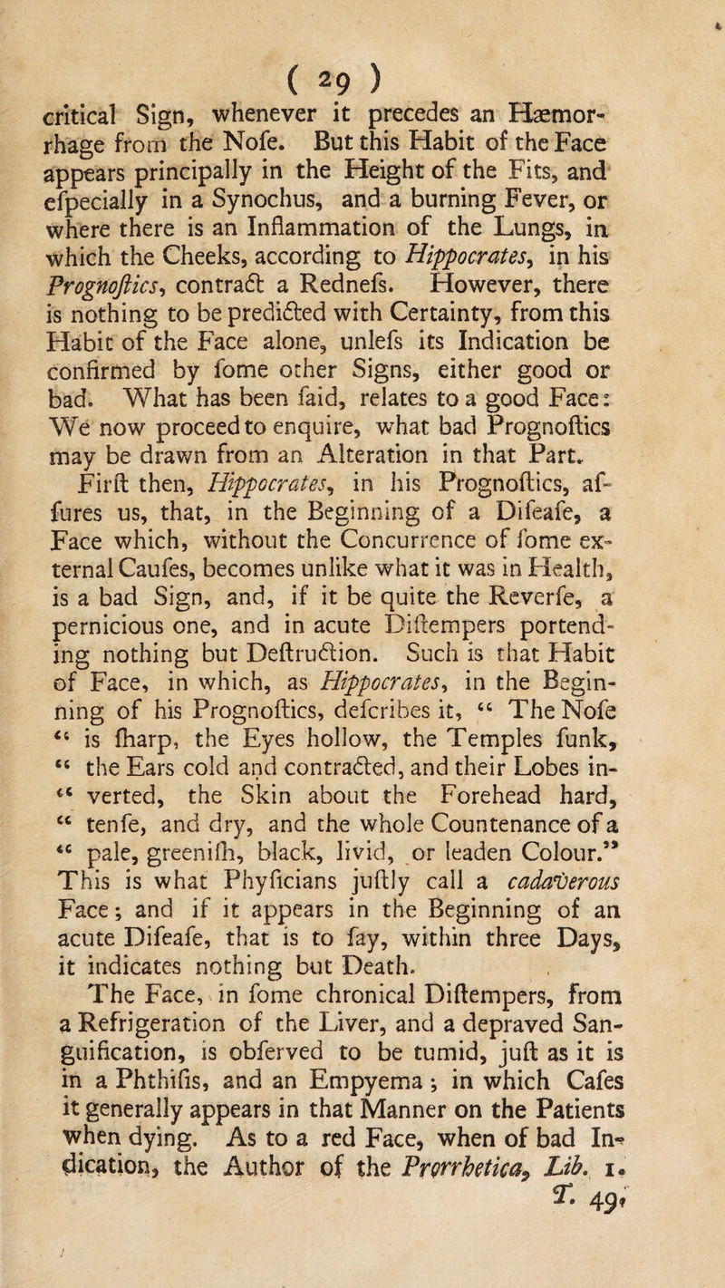 critical Sign, whenever it precedes an Haemor¬ rhage from the Nofe. But this Habit of the Face appears principally in the Height of the Fits, and efpecially in a Synochus, and a burning Fever, or where there is an Inflammation of the Lungs, in which the Cheeks, according to Hippocrates^ in his Prognoftics^ contradl a Rednefs. However, there is nothing to bepredided with Certainty, from this Habit of the Face alone, unlefs its Indication be confirmed by fome other Signs, either good or bad. What has been faid, relates to a good Face: We now proceed to enquire, what bad Prognoftics may be drawn from an Alteration in that Part. Fil’d: then, Hippocrates^ in his Prognoftics, af- fnres us, that, in the Beginning of a Difeafe, a Face which, without the Concurrence of fome ex¬ ternal Caufes, becomes unlike what it was in Flealth, is a bad Sign, and, if it be quite the Reverfe, a pernicious one, and in acute Diftempers portend¬ ing nothing but Deftrudion. Such is that Habit of Face, in which, as Hippocrates^ in the Begin¬ ning of his Prognoftics, defcribes it, ‘‘ The Nofe is ftiarp, the Eyes hollow, the Temples funk, “ the Ears cold and contraded, and their Lobes in- “ verted, the Skin about the Forehead hard, “ tenfe, and dry, and the whole Countenance of a pale, greenifli, black, livid, or leaden Colour.’* This is what Phyficians juftly call a cadaverous Face; and if it appears in the Beginning of an acute Difeafe, that is to fay, within three Days, it indicates nothing but Death. The Face, in fome chronical Diftempers, from a Refrigeration of the Liver, and a depraved San¬ guification, is obferved to be tumid, juft as it is in a Phthifis, and an Empyema -, in which Cafes it generally appears in that Manner on the Patients when dying. As to a red Face, when of bad In-? dication, the Author of the Prorrhetica^ Lib. i. T. 49,