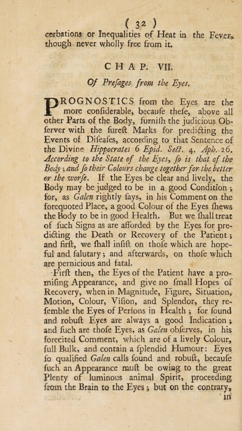 cerbations or Inequalities af Heat in the Fevers, though never wholly free from it. CHAP. VII. Of Prefages from the Eyes, PROGNOSTICS from the Eyes are the more confiderable, becaufe thefe, above all other Parts of the Body, furnifli the judicious Ob- ferver with the fureft Marks for prediding the Events of Difeafes, according to that Sentence of the Divine Hippocrates 6 Epid. Se^, 4. Aph.-iG, According to the State of the Eyes^ fo is that of the Body 5 and fo their Colours change together for the better or the worfe. If the Eyes be clear and lively, the Body may be judged to be in a good Condition ; for, as Galen rightly fays, in his Comment on the forequoted Place, a good Colour of the Eyes fhews the Body to be in good Health. But we fhall treat of fuch Signs as are afforded by the Eyes for pre- ^ diding the Death or Recovery of the Patient; and firft, we fhall infift on thoie which are hope¬ ful and falutary •, and afterwards, on thofe which are pernicious and fatal. 'Firft then, the Eyes of the Patient have a pro- mifing Appearance, and give no fmall Hopes of Recovery, when in Magnitude, Figure, Situation, Motion, Colour, Vifion, and Splendor, they re- femble the Eyes of Perlons in Health ; for found and robuft Eyes are always a good Indication ; and fuch are thofe Eyes, as Galen obferves, in his forecited Comment, which are of a lively Colour, full Bulk, and contain a fplendid Humour: Eyes fo qualified Galen calls found and robuft, becaufe fuch an Appearance muft be owing to the great plenty of luminous animal Spirit, proceeding from the Brain to the Eyes ,5 but on the contrary, irf