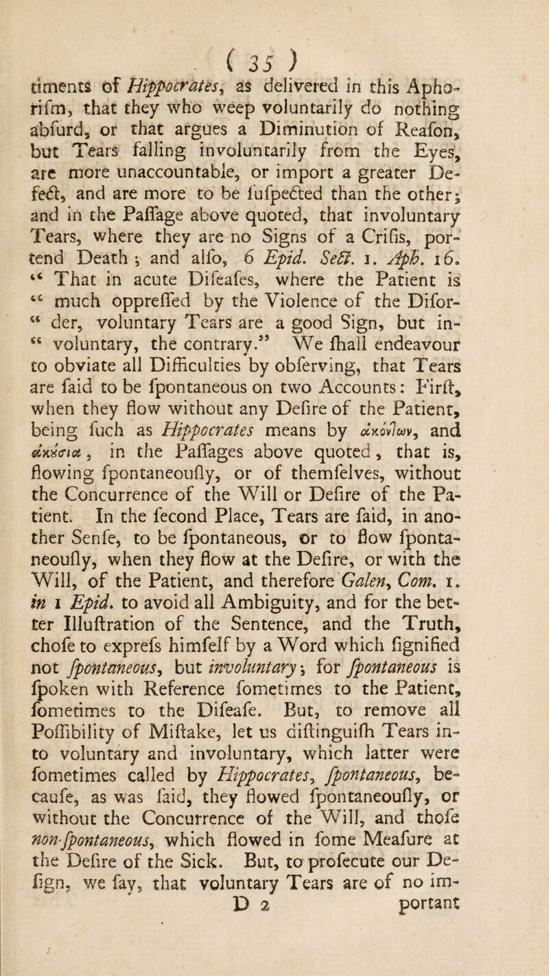 timents of Hippocratesy as delivered in this Apho- rifm, that they who weep voluntarily do nothing abfurd, or that argues a Diminution of Reafon, but Tears falling involuntarily from the Eyes, arc more unaccountable, or import a greater De¬ feat, and are more to be fufpedted than the other; and in the Pafiage above quoted, that involuntary Tears, where they are no Signs of a Crifis, por¬ tend Death*, and alfo, 6 Epid. Sedi. i. Aph. id. ‘‘ That in acute Difeafes, where the Patient is much opprefled by the Violence of the Difor- “ der, voluntary Tears are a good Sign, but in- “ voluntary, the contrary.” We fhall endeavour to obviate all Difficulties by obferving, that Tears are faid to be fpontaneous on two Accounts: Firh, when they flow without any Defire of the Patient, being fuch as Hippocrates means by ^'xovlwv, and , in the Paflfages above quoted, that is, flowing fpontancoufly, or of themfelves, without the Concurrence of the Will or Defire of the Pa¬ tient. In the fecond Place, Tears are faid, in ano¬ ther Senfe, to be fpontaneous, or to flow fponta- neoufly, when they flow at the Deflre, or with the Will, of the Patient, and therefore Com, i. in 1 Epid, to avoid all Ambiguity, and for the bet¬ ter Illuftration of the Sentence, and the Truth, chofeto exprefs himfelf by a Word which fignified not fpontaneousy but involuntary *, for fpontaneous is fpoken with Reference fometimes to the Patient, fometimes to the Difeafe. But, to remove all Poffibility of Miftake, let us diftinguiffi Tears in¬ to voluntary and involuntary, which latter were fometimes called by ElippocrateSy fpontaneousy be- caufe, as was faid, they flowed fpontancoufly, or without the Concurrence of the Will, and thofe nonfpontaneousy which flowed in fome Meafure at the Defire of the Sick. But, to profecute our De- fign, we fay, that voluntary Tears are of no im- D 2 portant