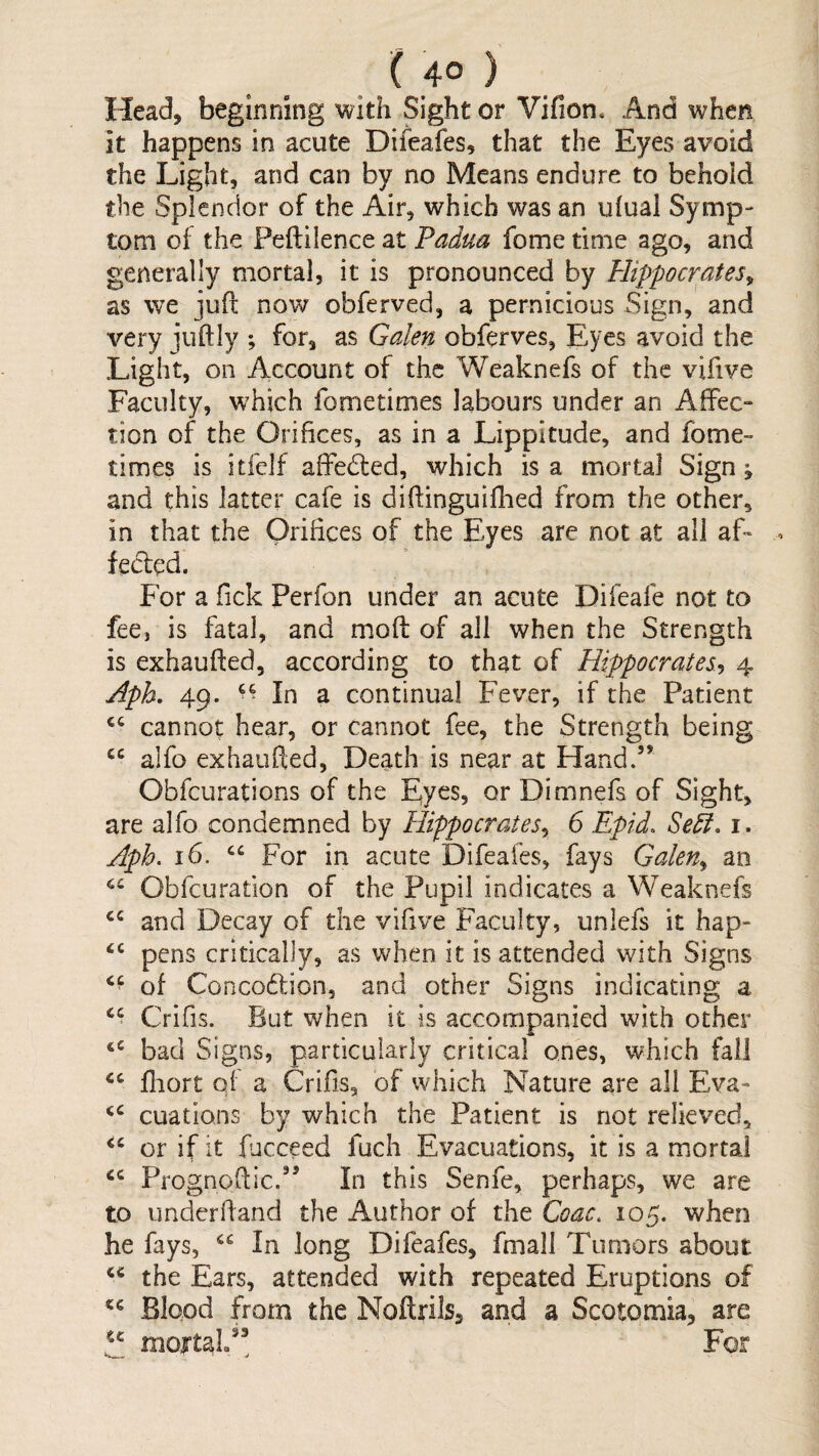 ( 4° ) Head, beginning with Sight or Vifion. And when it happens in acute Difeafes, that the Eyes avoid the Light, and can by no Means endure to behold the Splendor of the Air, which was an ufual Symp¬ tom of the Peftilence at Padua fome time ago, and generally mortal, it is pronounced by Hippocrates^ as we jufl now obferved, a pernicious Sign, and very juftiy ; for, as Galen obferves, Eyes avoid the Light, on Account of the Weaknefs of the vifive Faculty, which fometimes labours under an Affec¬ tion of the Orifices, as in a Lippitude, and fome¬ times is itfelf affedted, which is a mortal Sign ^ and this latter cafe is diffinguifhed from the other, in that the Orifices of the Eyes are not at all aL fecl^d. For a Tick Perfon under an acute Difeafe not to fee, is fatal, and moft of all when the Strength is exhaufted, according to that of Hippocrates^ 4 Aph, 49. In a continual Fever, if the Patient cannot hear, or cannot fee, the Strength being alfo exhaufted. Death is near at Hand.” Obfeurations of the Eyes, or Dimnefs of Sight, are alfo condemned by Hippocrates^ 6 Epid. Sedi. i. Aph. 16. For in acute Difeafes, fays Galen^ an Obfeuration of the Pupil indicates a Weaknefs and Decay of the vifive Faculty, unlefs it hap- pens critically, as when it is attended with Signs of Concodlion, and other Signs indicating a Crifis. But when it is accompanied with other bad Signs, particularly critical ones, which fall fliort of a Crifis, of which Nature are all Eva- cuations by which the Patient is not relieved, or if it fucceed fuch Evacuations, it is a mortal Prognoffic.” In this Senfe, perhaps, we are to underfland the Author of the Coac. 105. when he fays, In long Difeafes, fmall Tumors about the Ears, attended with repeated Eruptions of Blood from the NoftrilSs and a Scotomia, are a jxioirtaL”^ For