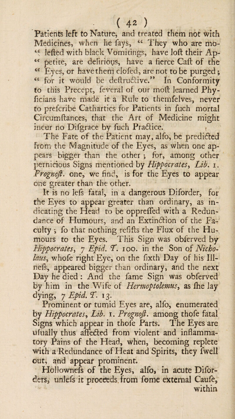 Patients left to Nature, and treated them not with Medicines, when he fays, They who are mb- lefted with black Vomitings, have loft their Ap- petite, are delirious, have a fierce Caft of the Eyes, or have them clofed, are not to be purged; for it would be defl:ru6live.” In Conformity to this Precept, fevcral of our moft learned Phy- ficians have made it a Rule to themfelves, never to prefcribe Cathartics for Patients in fuch mortal Circumftances, that the Art of Medicine might incur no Difgrace by fuch Pradlice. t The Fate of the Patient may, alfo, be predidled from the Magnitude of the Eyes, as when one ap¬ pears bigger than the other j for, among other pernicious Signs mentioned by Hippocrates^ Lib. i, Frogmft. one, we find, is for the Eyes to appear one greater than the other. It is no lefs fatal, in a dangerous Diforder, for the Eyes to appear greater than ordinary, as in¬ dicating the Head to be oppreffed with a Redun¬ dance of Humours, and an Extindfion of the Fa¬ culty , fo that nothing refiffs the Flux of the Hu¬ mours to the Eyes. This Sign was obferved by Hippocratesy 7 Epid. L. 100. in the Son of Nicho- laus^ whofe right Eye, on the fixth Day of his 111- nefs, appeared bigger than ordinary, and the next Day he died : And the fame Sign was obferved by him in the Wife of Hermoptolemtis^ as fhe lay dying, 7 Epid. 13. Prominent or tumid Eyes are, alfo, enumerated by Hippocrates., Lib. i. Prognoji. among thofe fatal Signs which appear in thofe Parts. The Eyes are ufually thus afFedled from violent and inflamma¬ tory Pains of the Head, when, becoming replete with a Redundance of Heat and Spirits, they Iwell out, and appear prominent. Hollownefs of the Eyes, alfo, in acute Difor- ders, unlefs it proceeds, from fome external Caufe, within