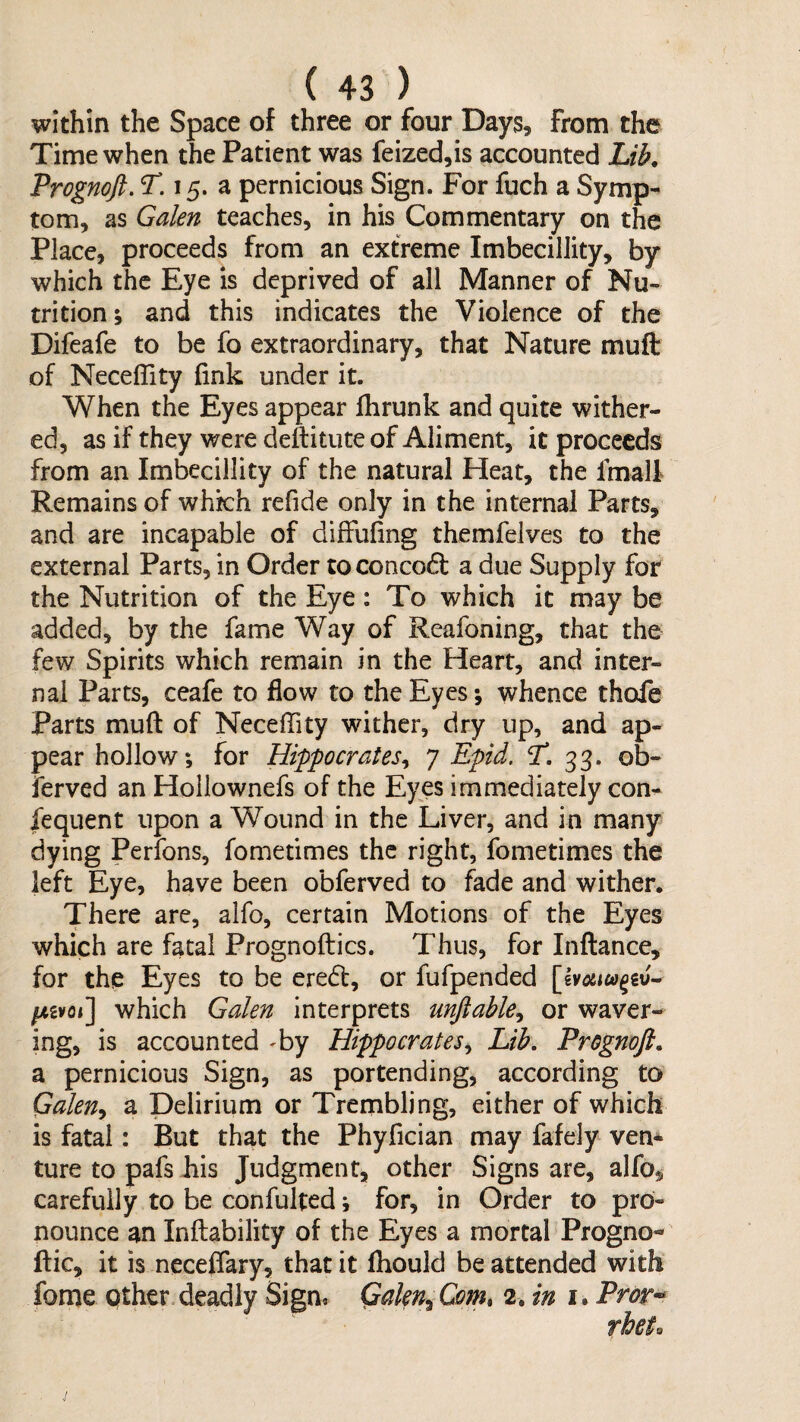 within the Space of three or four Days, from the Time when the Patient was feized,is accounted Lib. Trognofi. T. 15. a pernicious Sign. For fuch a Symp¬ tom, as Galen teaches, in his Commentary on the Place, proceeds from an extreme ImbecilJity, by which the Eye is deprived of all Manner of Nu¬ trition; and this indicates the Violence of the Difeafe to be fo extraordinary, that Nature muft of Neceffity fink under it. When the Eyes appear fhrunk and quite wither¬ ed, as if they were deftitute of Aliment, it proceeds from an Imbecillity of the natural Heat, the fmali Remains of which refide only in the internal Parts, and are incapable of diffufing themfelves to the external Parts, in Order toconcoft a due Supply for the Nutrition of the Eye : To which it may be added, by the fame Way of Reafoning, that the few Spirits which remain in the Heart, and inter¬ nal Parts, ceafe to flow to the Eyes; whence thofe Parts muft of Neceffity wither, dry up, and ap¬ pear hollow; for Hippocrates^ 7 Epid. T. 33. ob- ierved an Hollownefs of the Eyes immediately con- iequent upon a Wound in the Liver, and in many dying Perfons, fometimes the right, fometimes the left Eye, have been obferved to fade and wither. There are, alfo, certain Motions of the Eyes which are fatal Prognoftics. Thus, for Inftance, for the Eyes to be eredt, or fufpended which Galen interprets mftable^ or waver¬ ing, is accounted 'by Hippocrates^ Lib. Prognoft. a pernicious Sign, as portending, according to Galen^ a Delirium or Trembling, either of which is fatal: But that the Phyfician may fafely ven* ture to pafs his Judgment, other Signs are, alfo, carefully to be confulted; for, in Order to pro¬ nounce an Inftability of the Eyes a mortal Progno- ftic, it is neceffary, that it fhould be attended with fome Qther deadly Sign, Gakn^Comt 2, in i.Pror-^ 9