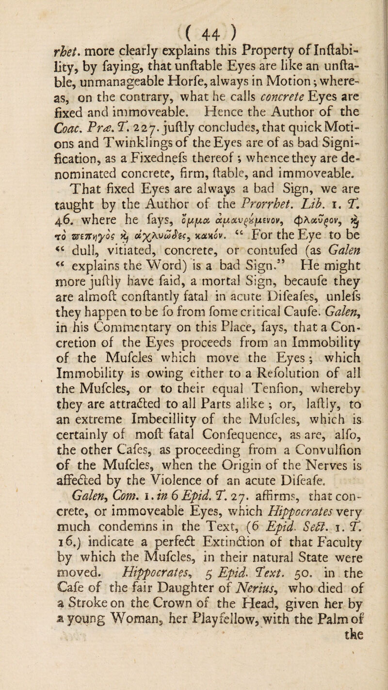 rhet* more clearly explains this Property of Inftabi-* lity, by faying, that unftable Eyes are like an unfta- ble, unmanageable Horfe, always in Motion *, where¬ as, on the contrary, what he calls concrete Eyes are fixed and immoveable. Hence the Author of the Coac, T, 227. juftly concludes, that quick Moti¬ ons and Twinklings of the Eyes are of as bad Signi¬ fication, as a Fixednefs thereof ; whence they are de¬ nominated concrete, firm, ftable, and immoveable. That fixed Eyes are alwa}^ a bad Sign, we are taught by the Author of the Prorrhet, Lib. i. T. 4.6. where he fays, to KCLHov. For the Eye to be dull, vitiated, concrete, or contufed (as Galen explains the Word) Is a bad Sign.’* He might more jufiiy have faid, a mortal Sign, becaufe they are almofi: conftantly fatal in acute Difeafes, unlefs they happen to be fo from fome critical Caufe. Galen, in his Commentary on this Place, fays, that a Con¬ cretion of the Eyes proceeds from an Immobility of the Mufcles which move the Eyes; which Immobility is owing either to a Refolution of all the Mufcles, or to their equal Tenfion, whereby they are attracfled to all Parts alike ; or, lafily, to an extreme Imbecillity of the Mufcles, which is certainly of moft; fatal Confequence, as are, alfo, the other Cafes, as proceeding from a Convulfion of the Mufcles, when the Origin of the Nerves is affedled by the Violence of an acute Difeafe. Galen, Com. i.inS Epid. T. 27. affirms, that con¬ crete, or immoveable Eyes, which Hippocrates very much condemns in the Text, (6 Epid. Seel. i. T. 16.) indicate a perfedf Extindion of that Faculty by which the Mufcles, in their natural State were moved. Hippocrates, 5 Epid> Text. 50. in the Cafe of the fair Daughter of Nerius, who died of a Stroke on the Crown of the Head, given her by a young Woman, her Playfellow, with the Palm of the