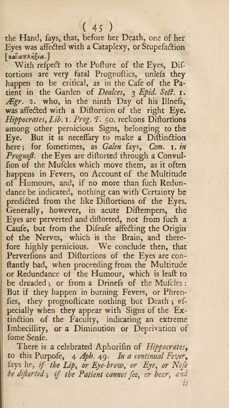 the Hand, fays, that, before her Death, one of her Eyes was afFedled with a Cataplexy, or Stupefadion With refpedl to the Pofture of the Eyes, Dif* tortions are very fatal Prognoflics, unlefs they happen to be critical, as in the Cafe of the Pa¬ tient in the Garden of Dealces^ 3 Epid. Se5i, i. jEgr. 2. who, in the ninth Day of his Illnefs, was affedted with a Diftortion of the right Eye. Hippocrates^ Lih. i. Prog. T. 50. reckons Diftortions among other pernicious Signs, belonging to the Eye. But it is neceffary to make a Diftindtion here; for fometimes, as Galen fays. Com. i. in Prognoft. the Eyes are diftorted through a Convul- fion of the Mufcles which move them, as it often happens in Fevers, on Account of the Multitude of Humours, and, if no more than fuch Redun¬ dance be indicated, nothing can with Certainty be predidled from the like Diftortions of the Eyes. Generally, however, in acute Diftempers, the Eyes are perverted and diftorted, not from fuch a Caufc, but from the Difeafe affedling the Origin of the Nerves, which is the Brain, and there¬ fore highly pernicious. We conclude then, that Perverfions and Diftortions of the Eyes are con- ftantly bad, when proceeding from the Multitude or Redundance of the Humour, which is leaft to be dreaded ; or from a Drinefs of the Mufcles : But if they happen in burning Fevers, or Phren- fies, they prognofticate nothing but Death ; ef- pecially when they appear with Signs of the Ex- tindtion of the Faculty, indicating an extreme Imbecillity, or a Diminution or Deprivation of fome Sei>fe. There is a celebrated Aphorifm of Hippocrates^ to this Purpofe, 4 Aph. 49. In a continual Fever., fays he, if the Lip., or Eye-hrow., or Eye^ or Nofe be dijlorted; if the Patient cannot fee^ or hear, and