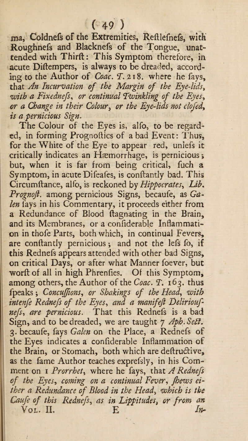 ma, Coldnefs of the Extremities, Reftlefnefs, with Roughnefs and Blacknefs of the Tongue, unat¬ tended with Third: This Symptom therefore, in acute Diftempers, is always to be dreackd, accord¬ ing to the Author of Coac. T. 218. where he fays, that Jn Incurvation of the Margin of the Eye-lids^ with a Fixednefs^ or continual Fvoinkling of the Eyes^ or a Change in their Colour^ or the Eye-lids not clofed^ is a 'pernicious Sign. The Colour of the Eyes is, alfo, to be regard^ ed, in forming Prognoftics of a bad Event: I'hus, for the White of the Eye to appear red, unlefs it critically indicates an Hsemorrhage, is pernicious; but, when it is far from being critical, fuch a Symptom, in acute Difeafes, is conftantly bad. This Circumftance, alfo, is reckoned by Hippocrates.^ Lib. Prognojl. among pernicious Signs, becaufe, as Ga¬ len fays in his Commentary, it proceeds cither from a Redundance of Blood ftagnating in the Brain, and its Membranes, or a confiderable Inflammati¬ on in thofe Parts, both which, in continual Fevers, are conftantly pernicious *, and not the lefs fo, if this Rednefs appears attended with other bad Signs, on critical Days, or after what Manner foever, but word of all in high Phrenfies. Of this Symptom, among others, the Author of the Coac. T, 163. thus fpeaks; Concuffions.^ or Shakings of the Head., with intenfe Rednefs of the Eyes., and a manifeft Deliriouf nefs., are pernicious. That this Rednefs is a bad Sign, and to be dreaded, we are taught 7 Aph^.Sell, 3. becaufe, fays Galen on the Place, a Rednefs of the Eyes indicates a confiderable Inflammation of the Brain, or Stomach, both which are dedrudfive, as the fame Author teaches exprefsly, in his Com¬ ment on I Prorrhet^ where he fays, that A Rednefs of the Eyes., coming on a continual Fever., fhews ei¬ ther a Redundance of Blood in the Head., which is the Caufe of this Rednefs., as in Lippitudes^ or from an VoL. IL E