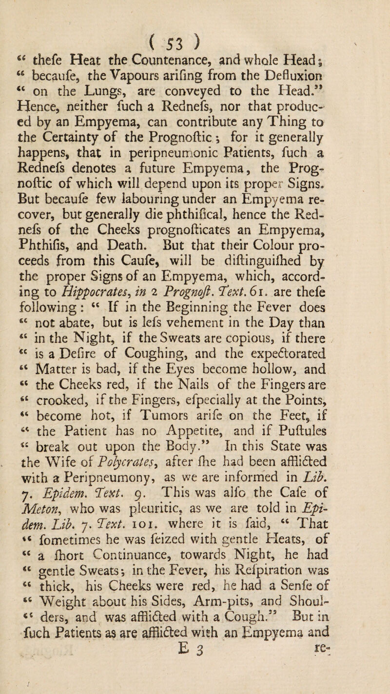 thefe Heat the Countenance, and whole Head becaufe, the Vapours arifing from the Defluxion ‘‘ on the Lungs, are conveyed to the Head/* Hence, neither fuch a Rednefs, nor that produc¬ ed by an Empyema, can contribute any Thing to the Certainty of the Prognoftic *, for it generally happens, that in peripneumonic Patients, fuch a Rednefs denotes a future Empyema, the Prog^ noftic of which will depend upon its proper Signs. But becaufe few labouring under an Empyema re¬ cover, but generally die phthiflcal, hence the Red¬ nefs of the Cheeks prognofticates an Empyema, Phthifis, and Death. But that their Colour pro¬ ceeds from this Caufe, will be diftinguiflied by the proper Signs of an Empyema, which, accord¬ ing to Hippocrates^ in 2 Prognoji. Text. 61, are thefe following: If in the Beginning the Fever does “ not abate, but is lefs vehement in the Day than in the Night, if the Sweats are copious, if there is a Defire of Coughing, and the expediorated Matter is bad, if the Eyes become hollow, and “ the Cheeks red, if the Nails of the Fingers are crooked, if the Fingers, efpecially at the Points, become hot, if Tumors arife on the Feet, if the Patient has no Appetite, and if Puftules break out upon the Body.” In this State was the Wife of Polycrates^ after fhe had been afllidled with a Peripneumony, as we are informed in Lih. 7. Epidem, ^ext. 9. This was alfo the Cafe of Meton^ who was pleuritic, as we are told in Epi¬ dem, Lih, 7. Text. loi. where it is f^d, ‘‘ That fometimes he was feized with gentle Fleats, of a Ihort Continuance, towards Night, he had “ gentle Sweats; in the Fever, his Refpiration was thick, his Cheeks were red, he had a Senfe of sc Weight about his Sides, Arm-pits, and Shoul- ders, and was afflidled with a Cough.” But in fuch Patients as are alBifted wish an Empyema and E 3 re-