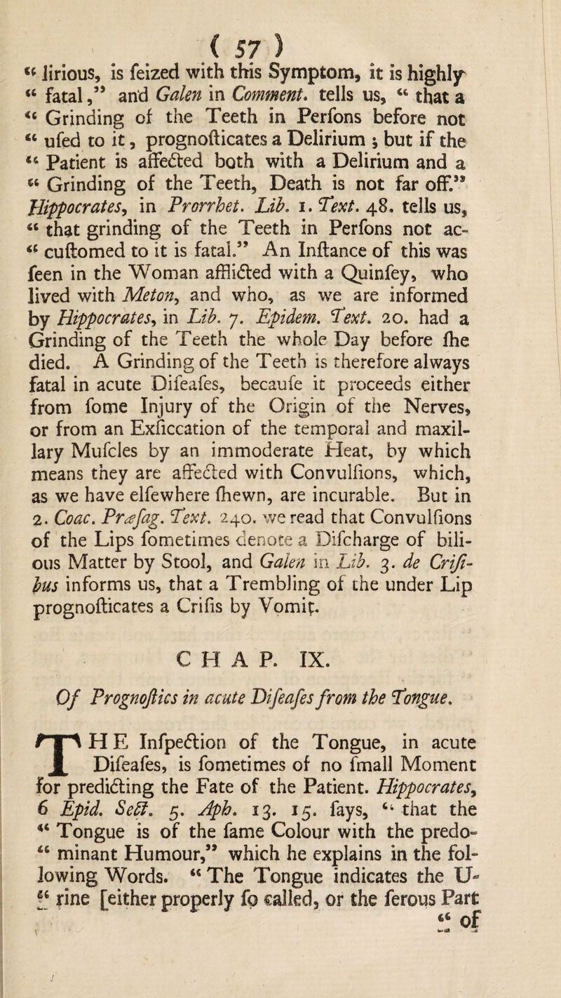 lirious, is feized with this Symptom, it is highly “ fatal and Galen in Comment* tells us, ‘‘ that a Grinding of the Teeth in Perfons before not ‘‘ ufed to it 5 prognoflicates a Delirium ; but if the Patient is alFeded both with a Delirium and a Grinding of the Teeth, Death is not far off.” Jrlipfocrates^ in Prorrhet. Lib. i. Text. 48. tells us, that grinding of the Teeth in Perfons not ac- cuftomed to it is fatal.” An Inftance of this was feen in the Woman afflidled with a Quinfey, who lived with Meton^ and who, as we are informed by Hippocrates.^ in Lib. 7. Epidem. Text. 20. had a Grinding of the Teeth the whole Day before fhe died, A Grinding of the Teeth is therefore always fatal in acute Difeafes, becaufe it proceeds either from fome Injury of the Origin of the Nerves, or from an Exficcation of the temporal and maxil¬ lary Mufcles by an immoderate Heat, by which means they are affecled with Convullions, which, as we have elfewhere (hewn, are incurable. But in 2. Coac. Pr^fag. Text. 240. we read that Convulfions of the Lips fometimes denote a Difcharge of bili¬ ous Matter by Stool, and Galen in Lib. 3. de Criji- bus informs us, that a Trembling of the under Lip prognoflicates a Crifis by Vomip C H A P. IX. Of Prognofiics in acute Difeafes from the Tongue. H E Infpe6lion of the Tongue, in acute Difeafes, is fometimes of no fmall Moment for predidling the Fate of the Patient. Hippocrates^ 6 Epid. Se^. 5. Aph. 13. 15, fays, ‘‘ that the Tongue is of the fame Colour with the predo- minant Humour,” which he explains in the fol¬ lowing Words. The Tongue indicates the U- jrine [either properly fo called, or the ferous Part ‘‘ of ik-iia