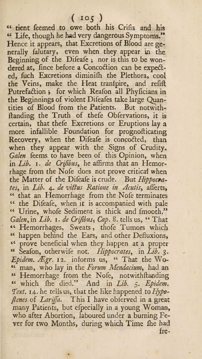 tient feemed to owe both his Crifis and his ‘‘ Life, though he had very dangerous Symptoms/* Hence it appears, that Excretions of Blood are ge¬ nerally falutary, even when they appear in the Beginning of the Difeafe nor is this to be won¬ dered at, fince before a Concodion can be exped- ed, fuch Excretions diminifh the Plethora, cool the Veins, make the Heat tranlpire, and refift Putrefadion ; for which Reafon all Phyficians in the Beginnings of violent Difeafes take large Qjan- tities of Blood from the Patients. But notwith- ftanding the Truth of thefe Obfervations, it is certain, that thefe Excretions or Eruptions lay a more infallible Foundation for prognofticating Recovery, when the Difeafe is conceded, than when they appear with the Signs of Crudity. Galen feems to have been of this Opinion, when in Lib. I. de Crifibusy he affirms that an Hemor¬ rhage from the Nofe does not prove critical when the Matter of the Difeafe is crude. But Hippocm- tes, in Lib. 4. de vidlus Ratione in Acutis^ afferts, “ that an Hemorrhage from the Nofe terminates the Difeafe, when if is accompanied with pale Urine, whofe Sediment is thick and fmooth.” GalenLib. i. de Criftbusy Cap. 8. tells us, ‘‘That “ Hemorrhages, Sweats, thofe Tumors which “ happen behind the Ears, and other Defluxions, “ prove beneficial when they happen at a proper “ Seafon, other wife not. Hippocrates^ m Lib. 3. Epidem. Mgr. 12. informs us, “ That the Wo- “ man, who lay in the Forum Mendaciumy had an “ Hemorrhage from the Nofe, notwithftanding “ which fhe died.” And in Lib. 5. Epidem. Fext. 14. he tells us, that the like happened to Hypo- ftenes of Lariffa. This I have obferved in a great many Patients, but efpecially in a young Woman, who after Abortion, laboured under a burning Fe¬ ver for two Months, during which Time flie had