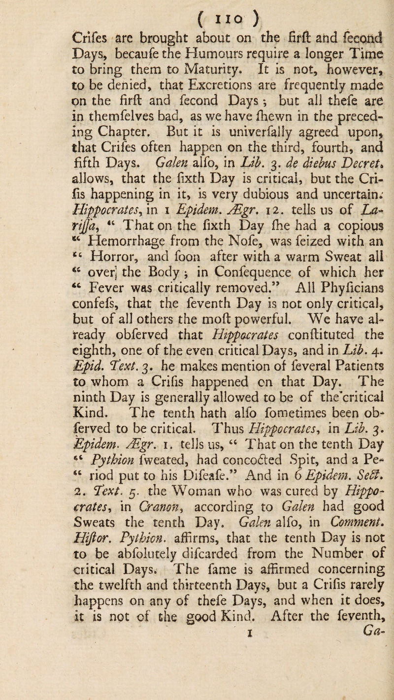 Crifes are brought about on the firft and fecond Days, becaufe the Humours require a longer Time to bring them to Maturity. It is not, however, to be denied, that Excretions are frequently made on the firft and fecond Days *, but all thefe are in themfelves bad, as we have fhewn in the preced¬ ing Chapter. But it is univerfally agreed upon, that Crifes often happen on the third, fourth, and fifth Days. Galen alfo, in Lib, 3. de diebus Decret^ allows, that the fixth Day is critical, but the Cri- fis happening in it, is very dubious and uncertain; Hippocrates,^ in i Epidem, Mgr, 12. tells us of rijjd, That on the fixth Day fhe had a copious Hemorrhage from the Nofe, was feized with an Horror, and foon after with a warm Sweat all over] the Body ^ in Confequence of which her Fever was critically removed.” All Phyficians confefs, that the feventh Day is not only critical, but of all others the mofi: powerful. We have al¬ ready obferved that Hippocrates conflituted the eighth, one of the even critical Days, and in Lib. 4. Epid, Lext. 3. he makes mention of fevcral Patients to whom a Crifis happened on that Day. The ninth Day is generally allowed to be of thekritical Kind. The tenth hath alfo fometimes been ob¬ ferved to be critical. Thus Hippocrates,, in Lib. 3. Epidem, Mgr. i. tells us, That on the tenth Day “ Pythion fweated, had conco6ted Spit, and a Pe- “ riod put to his Difeafe.” And in 6 Epidem. Sebl. 2. Text. 5. the Woman who was cured by Hippo¬ crates,, in Or anon,, according to Galen had good Sweats the tenth Day. Galen alfo, in Comment, Hijior. Pythion. affirms, that the tenth Day is not to be abfolutely difearded from the Number of critical Days. The fame is affirmed concerning the twelfth and thirteenth Days, but a Crifis rarely happens on any of thefe Days, and when it does, it is not of the good Kind. After the feventh, I Ga-