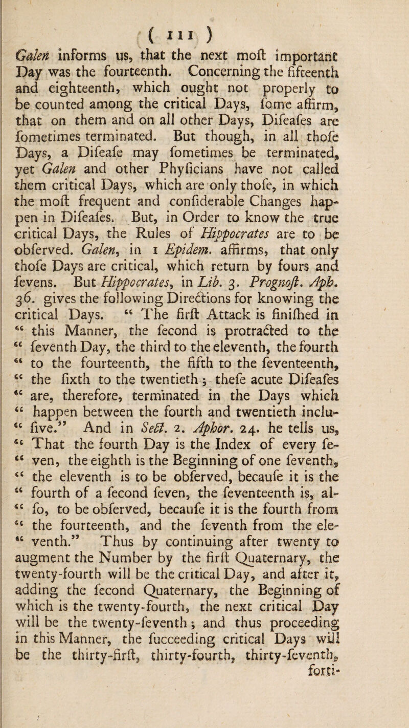 Gillen informs us, that the next moft important Day was the fourteenth. Concerning the fifteenth and eighteenth, which ought not properly to be counted among the critical Days, Ibme affirm, that on them and on all other Days, Difeafes are fometimes terminated. But though, in ail thofe Days, a Difeafe may fometimes be terminated, yet Galen and other Phyficians have not called them critical Days, which are only thofe, in which the moft frequent and confiderable Changes hap¬ pen in Difeafes. But, in Order to know the true critical Days, the Rules of Hippocrates are to be obferved. Galen^ in i Epidem. affirms, that only thofe Days are critical, which return by fours and fevens. But Hippocrates^ m Lib, 3. Prognoft, Hph. 36. gives the following Dire6tions for knowing the critical Days. “ The firft Attack is finiffied in this Manner, the fecond is protraded to the “ feventhDay, the third to the eleventh, the fourth to the fourteenth, the fifth to the feventeenth, the fixth to the twentieth ; thefe acute Difeafes are, therefore, terminated in the Days which “ happen between the fourth and twentieth inciu- five.^’ And in Sebl. 2. Aphor, 24. he tells us. That the fourth Day is the Index of every fe- ven, the eighth is the Beginning of one feventh, the eleventh is to be obferved, becaufe it is the “ fourth of a fecond feven, the feventeenth is, al- fo, to be obferved, becaufe it is the fourth from the fourteenth, and the feventh from the ele- “ venth.” Thus by continuing after twenty to augment the Number by the firft Quaternary, the twenty-fourth will be the critical Day, and after it, adding the fecond Quaternary, the Beginning of which is the twenty-fourth, the next critical Day will be the twenty-feventh; and thus proceeding in this Manner, the fucceeding critical Days will be the thirty-firft, thirty-fourth, thirty-feventh, forti*