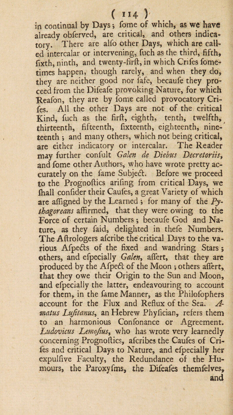 m continual by Days; fome of which, as we have already obferved, are critical, and others indica¬ tory. There are alfo other Days, which are call¬ ed intercalar or intervening, fuch as the third, fifth, fixth, ninth, and twenty-firft, in which Crifes fome- times happen, though rarely, and when they do, they are neither good nor fafe, becaufe they pro¬ ceed from the Difeafe provoking Nature, for which Keafon, they are by fome called provocatory Cri¬ fes. All the other Days are not of the critical Kind, fuch as the firfl, eighth, tenth, twelfth,^ thirteenth, fifteenth, fixteenth, eighteenth, nine-' teenth *, and many others, which not being critical, are either indicatory or intercalar. The Reader may further confult Galen de Diebus DecretoriiSy and fome other Authors, who have wrote pretty ac¬ curately on the fame Subjedl. Before we proceed to the Prognoftics arifing from critical Days, wc fliall confider their Caufes, a great Variety of which are affigned by the Learned j for many of the Py¬ thagoreans affirmed, that they were owing to the Force of certain Numbers; becaufe God and Na¬ ture, as they faid, delighted in thefe Numbers. The Aftrologers afcribe the critical Days to the va¬ rious Afpedls of the fixed and wandring Stars ; others, and efpecially GaleUy afiert, that they are produced by the Afpedl of the Moon \ others afiert, that they owe their Origin to the Sun and Moon, and efpecially the latter, endeavouring to account for them, in the fame Manner, as the Fhilofophers account for the Flux and Reflux of the Sea. A- matus LuJitanuSy an Hebrew Phyfician, refers them to an harmonious Confonance or Agreement. Ltidovkus Lemofmsy who has wrote very learnedly concerning Prognoflics, afcribes the Caufes of Cri¬ fes and critical Days to Nature, and efpecially her expulfive Faculty, the Redundance of the Hu¬ mours, the Paroxyfms, the Difeafes themfelves, and