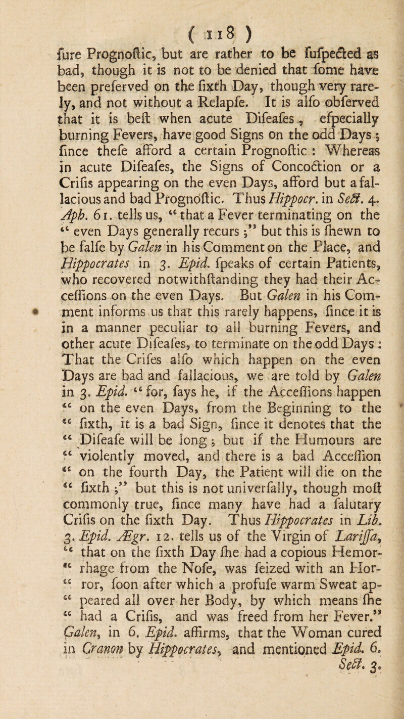 fure Prognoftic, but are rather to be fufpeSed as bad, though it is not to be denied that fome have been preferved on the fixth Day, though very rare¬ ly, and not without a Relapfe. It is alfo obferved that it is beft when acute Difeafes , efpecially burning Fevers, have good Signs on the odd Days | Fnce thefe afford a certain Prognoflic : Whereas in acute Difeafes, the Signs of Conco6lion or a Crifis appearing on the even Days, afford but a fal¬ lacious and bad Prognoftic. Thus Hippocr. in Se^. 4. Jph, 61. tells us, that a Fever terminating on the “ even Days generally recurs but this is (hewn to be falfe by Galen in his Comment on the Place, and Hippocrates in 3. Epid, fpeaks of certain Patients, who recovered notwithftanding they had their Ac- ceffions on the even Days. But Galen in his Com¬ ment informs us that this rarely happens, fince it is in a manner peculiar to all burning Fevers, and other acute Difeafes, to terminate on the odd Days : That the Crifes alfo which happen on the even Days are bad and fallacious, we are told by Galen in 3. Epid» “ for, fays he, if the AcceHions happen on the even Days, from the Beginning to the fixth, it is a bad Sign, fince it denotes that the ‘‘ Difeafe will be long ; but if the Humours are “ violently moved, and there is a bad Acceffion on the fourth Day, the Patient will die on the fixth but this is not univerfally, though moll: commonly true, lince many have had a falutary Crifis on the fixth Day. Thus Hippocrates in Lik, 3. Epid. Mgr, 12. tells us of the Virgin of Lariffa^ that on the fixth Day Ihe had a copious Hemor- rhage from the Nofe, was feized with an Plor- ror, foon after which a profufe warm Sweat ap- pearcd all over her Body, by which means Ihe “ had a Crifis, and was freed from her Fever.’^ GaleUy in 6. Epid, affirms, that the Woman cured in Cranon by Hippocrates^ and mentioned Epid, 6, ' ‘ Se^* 3*