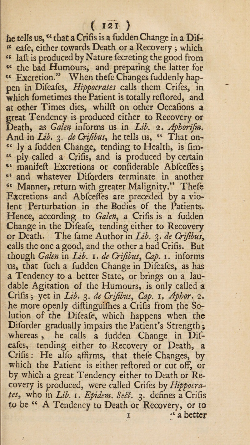 he tells us, that a Crifis is a fudden Change in a Dit* eafe, either towards Death or a Recovery; which laft is produced by Nature fecreting the good from the bad Humours, and preparing the latter for Excretion.” When thcfe Changes fuddenly hap¬ pen in Difeafes, Hippocrates calls them Crifes, in which fometimes the Patient is totally reftored, and at other Times dies, whilft on other Occafions a great Tendency is produced either to Recovery or Death, as Galen informs us in Lih, 2. Aphorifm, And in Ub. 3. de Crijibus^ he tells us, “ That on- ly a fudden Change, tending to Health, is fim- “ ply called a Crifis, and is produced by certain manifeft Excretions or confiderable Abfceffes; and whatever Diforders terminate in another Manner, return with greater Malignity.” Thefe Excretions and Abfceffes are preceded by a vio¬ lent Perturbation in the Bodies of the Patients. Hence, according to Galen^ a Crifis is a fudden Change in the Difeafe, tending either to Recovery or Death. The fame Author in Lib, 3. de CriftbuSy calls the one a good, and the other a bad Crifis. But though Galen in Lib, i. de CriJibuSy Cap, i, informs us, that fuch a fudden Change in Difeafes, as has a Tendency to a better State, or brings on a lau¬ dable Agitation of the Humours, is only called a Crifis; yet in Lib, 3. de CrifibuSy Cap, i, Aphor, 2. he more openly diftinguilhes a Crifis from the So¬ lution of the Difeafe, which happens when the Diforder gradually impairs the Patient’s Strength; whereas , he calls a fudden Change in Dif¬ eafes, tending either to Recovery or Death, a Crifis: He alfo affirms, that thefe Changes, by which the Patient is either reftored or cut off, or by which a great Tendency either to Death or Re¬ covery is produced, were called Crifes by Hippocra- teSy who in Lib, i. Epidem, Sebl, 3. defines a Crifis to be ‘‘ A Tendency to Death or Recovery, or to I '‘a better