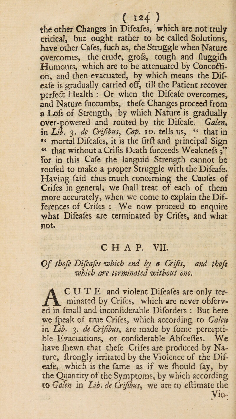 ( J24 ) the other Changes in Difeafes, which are not truly critical, but ought rather to be called Solutions, have other Cafes, fuch as, the Struggle when Nature overcomes, the crude, grofs, tough and (luggifli Humours, which are to be attenuated by Conco6li- on, and then evacuated, by which means the Dif- eafe is gradually carried off, till the Patient recover perfedt Health : Or when the Difeale overcomes, and Nature fuccumbs, thefe Changes proceed from a Lofs of Strength, by which Nature is gradually over-powered and routed by the Difeafe. Galen^ in 3. de Crijibus^ Cap. 10. tells us, that in mortal Difeafes, it is the firft and principal Sign that without a Crilis Death fucceeds Weaknefs j’* for in this Cafe the languid Strength cannot be roufed to make a proper Struggle with the Difeafe. Having faid thus much concerning the Caufes of Crifes in general, we Ihali treat of each of them more accurately, when we come to explain the Dif¬ ferences of Crifes : We now proceed to enquire what Difeafes are terminated by Crifes, and what not. CHAR VIL Of thofe Difeafes which end by a Crifsy and thofi which are terminated without one, Acute and violent Difeafes are only ter¬ minated by Crifes, which are never obferv- ed in fmall and inconfiderable Diforders : But here we fpeak of true Crifes, which according to Galen in Lib. 3. de CrifibuSy are made by fome percepti¬ ble Evacuations, or confiderable Abfcefics. We have fliewn that thefe Crifes are produced by Na¬ ture, flrongly irritated by the Violence of the Dif¬ eafe, which is the fame as if we fhould fay, by the Quantity of the Symptoms, by which according to Gden in Ldb, de we are to eftimate the