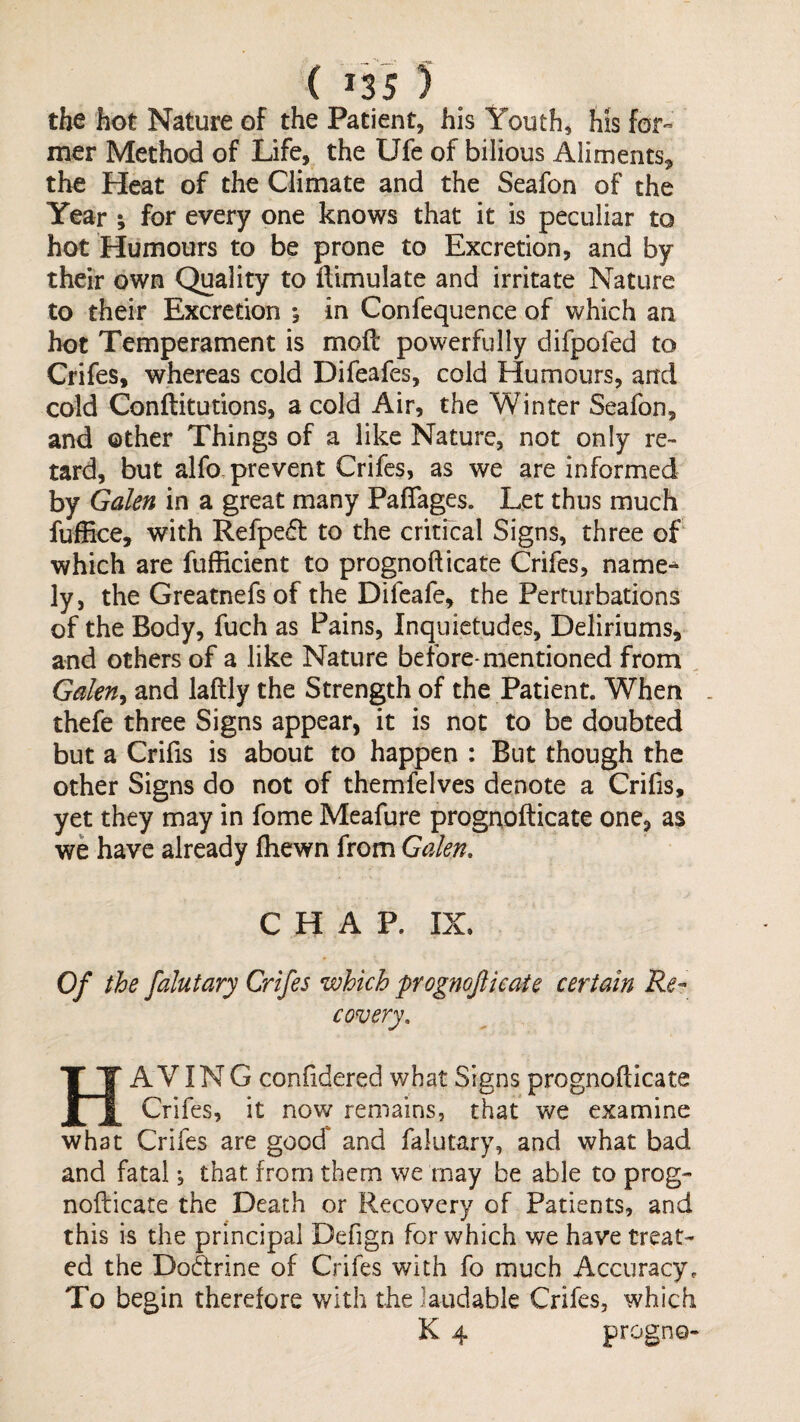 the hot Nature of the Patient, his Youth, his for¬ mer Method of Life, the Ufe of bilious Aliments, the Heat of the Climate and the Seafon of the Year ; for every one knows that it is peculiar to hot Humours to be prone to Excretion, and by their own Quality to llimulate and irritate Nature to their Excretion *, in Confequence of which an hot Temperament is moil powerfully difpofed to Crifes, whereas cold Difeafes, cold Humours, and cold Conftitutions, a cold Air, the Winter Seafon, and other Things of a like Nature, not only re¬ tard, but alfo, prevent Crifes, as we are informed by Galen in a great many PaiTages. Let thus much fuffice, with Refpe£l to the critfcal Signs, three of which are fufEcient to prognofticate Crifes, name-^ ly, the Greatnefs of the Difeafe, the Perturbations of the Body, fuch as Pains, Inquietudes, Deliriums, and others of a like Nature before-mentioned from , Galen^ and laftly the Strength of the Patient. When . thefe three Signs appear, it is not to be doubted but a Crifis is about to happen : But though the other Signs do not of themfelves denote a Crifis, yet they may in fome Meafure prognofticate one, as we have already fhewn from Galen, CHAP. IX. Of the falutary Crifes which prognojiieaie certain Re¬ covery, Having conftdered what Signs prognofticate Crifes, it now remains, that we examine what Crifes are goocT and falutary, and what bad and fatal, that from them we may be able to prog¬ nofticate the Death or Recovery of Patients, and this is the principal Defign for which we have treat¬ ed the Do&rine of Crifes with fo much Accuracy. To begin therefore with the laudable Crifes, which K 4 progno-