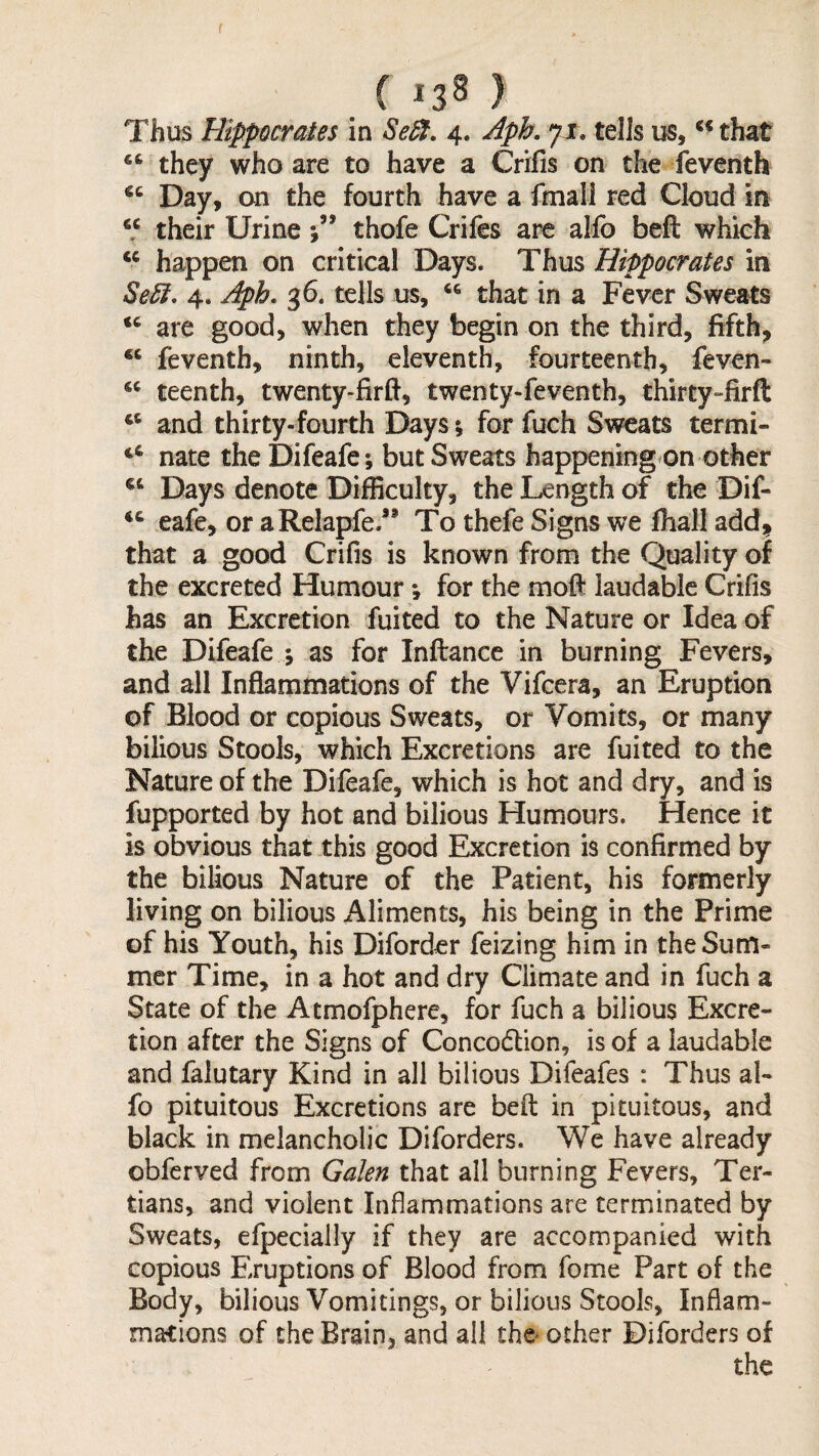 ( ^3^ ) Thus Hippocrates in Se^. 4. Aph. 71. tells us, ** that they who are to have a Crifis on the feventh Day, on the fourth have a fmall red Cloud in “ their Urine 5” thofe Crifes arc alfo beft which “ happen on critical Days. Thus Hippocrates in Se5i, 4. Aph, g6. tells us, that in a Fever Sweats are good, when they begin on the third, fifth, “ feventh, ninth, eleventh, fourteenth, feven- ‘‘ teenth, twenty-fird, twenty-feventh, thirty“firft ‘‘ and thirty-fourth Days; for fuch Sweats termi- ‘‘ nate the Difeafe ; but Sweats happening on other Days denote Difficulty, the Length of the Dif- eafe, or aRelapfe.” To thefe Signs we fhall add, that a good Crifis is known from the Quality of the excreted Humour •, for the moft iaudabic Crifis has an Excretion fuifed to the Nature or Idea of the Difeafe ; as for Inftancc in burning Fevers, and all Inflammations of the Vifcera, an Eruption of Blood or copious Sweats, or Vomits, or many bilious Stools, which Excretions are fuited to the Nature of the Difeafe, which is hot and dry, and is fupported by hot and bilious Humours. Hence it is obvious that this good Excretion is confirmed by the bilious Nature of the Patient, his formerly living on bilious Aliments, his being in the Prime of his Youth, his Diforder feizing him in the Sum¬ mer Time, in a hot and dry Climate and in fuch a State of the Atmofphere, for fuch a bilious Excre¬ tion after the Signs of Concodlion, is of a laudable and falutary Kind in all bilious Difeafes : Thus al¬ fo pituitous Excretions are beft in pituitous, and black in melancholic Diforders. We have already obferved from Galen that all burning Fevers, Ter¬ tians, and violent Inflammations are terminated by Sweats, efpecially if they are accompanied with copious Eruptions of Blood from fome Part of the Body, bilious Vomitings, or bilious Stools, Inflam¬ mations of the Brain, and all the other Diforders of the