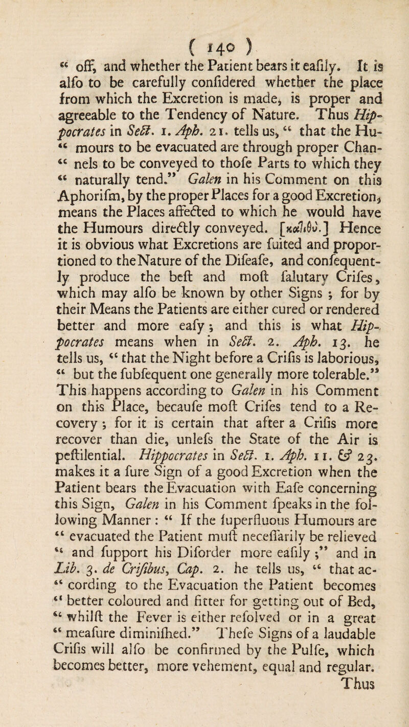 “ off, and whether the Patient bears it eafily. It is alfo to be carefully confidered whether the place from which the Excretion is made^ is proper and agreeable to the Tendency of Nature. Thus Hip¬ pocrates in SeU. I. Aph, 21. tells us^ that the Hu- mours to be evacuated are through proper Chan» nels to be conveyed to thofe Farts to which they naturally tend.’* Galen in his Comment on this Aphorifm, by the proper Places for a good Excretion^ means the Places affeded to which he would have the Humours diredly conveyed. [Kcthfiy.] Hence it is obvious what Excretions are fuited and propor¬ tioned to the Nature of the Difeafe, and confequent- ly produce the beft and moft falutary Crifes, which may alfo be known by other Signs ; for by their Means the Patients are either cured or rendered better and more eafy; and this is what Hip-, pocrates means when in 2. Aph, 13. he tells us, that the Night before a Crifis is laborious, but the fubfequent one generally more tolerable.’* This happens according to Galen in his Comment on this Place, becaufe mod Crifes tend to a Re¬ covery *, for it is certain that after a Crilis more recover than die, unlefs the State of the Air is pcftilential. Hippocrates in i. Aph. ii. iS 23. makes it a fure Sign of a good Excretion when the Patient bears the Evacuation with Eafe concerning this Sign, Galen in his Comment fpeaks in the fol¬ lowing Manner : “ If the fuperfluous Humours are “ evacuated the Patient muft necelTarily be relieved and fupport his Diforder more eafily and in Lih, 3. de Crifibus^ Cap. 2. he tells us, that ac- “ cording to the Evacuation the Patient becomes “ better coloured and fitter for getting out of Bed, whilft the Fever is either refolved or in a great meafure diminifhed.” Thefe Signs of a laudable Crifis will alfo be confirmed by the Pulfe, which becomes better, more vehement, equal and regular. Thus