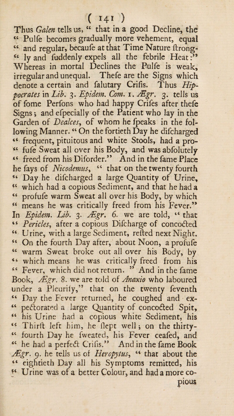 Thus Galen tells us, that in a good Decline, the Pulfe becomes gradually more vehement, equal “ and regular, becaufe at that Time Nature flrong- ly and fuddenly expels all the febrile Heat:” Whereas in mortal Declines the Pulfe is weak, irregular and unequal. Thefe are the Signs which denote a certain and falutary Crifis. Thus Hip¬ pocrates in Lth, 3. Epidem, Com. i. ^gr. 3. tells us of fome Perfons who had happy Crifes after thefe Signs; and efpecially of the Patient who lay in the Garden of Dealces.y of whom he fpeaks in the fol¬ lowing Manner. On the fortieth Day he difeharged “ frequent, pituitous and white Stools, had a pro- fufe Sweat all over his Body, and was abfolutely “ freed from his Diforder.” And in the fame Place he fays of NicodemuSy that on the twenty fourth Day he difeharged a large Quantity of Urine, which had a copious Sediment, and that he had a ‘‘ profufe warm Sweat all over his Body, by which means he was critically freed from his Fever.” In Epidem. Lib. 3. ^gr. 6. we are told, “ that PerickSy after a copious Difcharge of concocted “ Urine, with a large Sediment, refted next Night. “ On the fourth Day after, about Noon, a profufe warm Sweat broke out all over his Body, by which means he was critically freed from his Fever, which did not return. ” And in the fame Book, jEgr. 8. we are told of Anaxto who laboured under a Pleurify,” that on the twenty feventh Day the Fever returned, he coughed and ex- “ pejorated a large Quantity of conceded Spit, his Urine had a copious white Sediment, his Third: left him, he fiept well ^ on the thirty- fourth Day he fwcated, his Fever ceafed, and he had a perfed Crifis.” And in the fame Book Mgr. 9. he tells us of Herepytusy ‘‘ that about the eightieth Day all his Symptoms remitted, his Urine was of a better Colour, and had a more co¬ pious