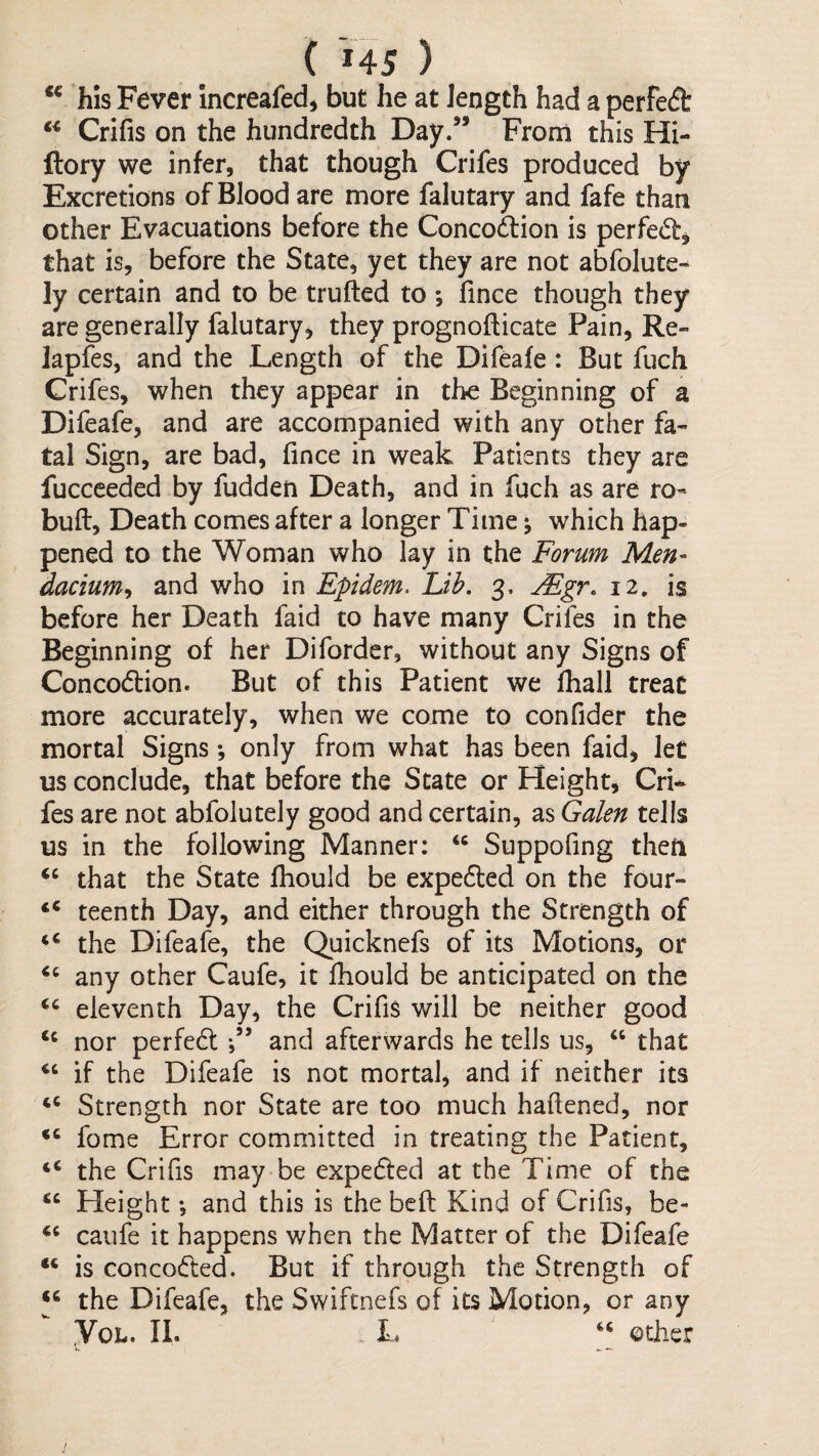 ( '» 4 5 ) ** h'ls Fever Increafed^ but he at length had a perfect Crifis on the hundredth Day.’* Fronl this Hi- ftory we infer, that though Crifes produced by Excretions of Blood are more falutary and fafe than other Evacuations before the Concodlion is perfect, that is, before the State, yet they are not abfolute- ly certain and to be trufted to ; fince though they are generally falutary, they prognofticate Pain, Re- lapfes, and the Length of the Difeafe: But fuch Grifes, when they appear in the Beginning of a Difeafe, and are accompanied with any other fa¬ tal Sign, are bad, fince in weak Patients they are fucceeded by fudden Death, and in fuch as are ro- buft, Death comes after a longer Time ^ which hap¬ pened to the Woman who lay in the Forum Men- dacium^ and who in Epidem. Lib, 3. jEgr, 12, is before her Death faid to have many Crifes in the Beginning of her Diforder, without any Signs of Concodion. But of this Patient we fhall treat more accurately, when we come to confider the mortal Signs *, only from what has been faid^ let us conclude, that before the State or Height, Cri¬ fes are not abfolutely good and certain, as Galen tells us in the following Manner: “ Suppofing theft ‘‘ that the State fhould be expedted on the four- teenth Day, and either through the Strength of the Difeafe, the Quicknefs of its Motions, or any other Caufe, it fhould be anticipated on the eleventh Day, the CrifiS will be neither good nor perfedt and afterwards he tells us, “ that if the Difeafe is not mortal, and if neither its ‘‘ Strength nor State are too much hafiened, nor fome Error committed in treating the Patient, ‘‘ the Crifis may be expedted at the Time of the ‘‘ Height *, and this is the beft Kind of Crifis, be- caufe it happens when the Matter of the Difeafe is concodted. But if through the Strength of the Difeafe, the Swiftnefs of its Motion, or any VoL. II. . L other