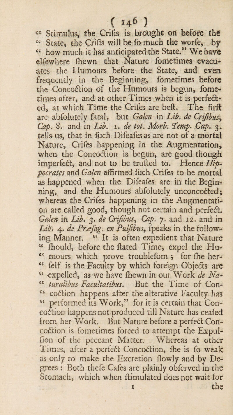 ( 14^ ) Stimulus, the Crifis is brought on before the State, the Crifis will be fo much the worfe, by how much it has anticipated the State.’* We have elfewhere (hewn that Nature fometimes evacu¬ ates the Humours before the State, and even frequently in the Beginning, fometimes before the Concodlion of the Humours is begun, fome¬ times after, and at other Times when it is perfe6t- ed, at which Time the Crifes are beft. The firft are abfolutely fatal, but Galen in Lih. de Crifihus^ Cap. 8. and in Lib. i. de tot. Morh. Lemp* Cap. 3, tells us, that in fuch Difeafes as are not of a mortal Nature, Crifes happening in the Augmentation, when the Concoftion is begun, are good though imperfed:, and not to be truiled to. Hence Hip¬ pocrates and Galen affirmed fuch Crifes to be mortal as happened when the Difeafes are in the Begin¬ ning, and the Humours abfolutely unconcoded; whereas the Crifes happening in the Augmentati¬ on are called good, though not certain and perfed. Galen in Lib, 3. de Crijibus^ Cap. 7. and 12. and in Lib. 4. de Pr^efag. ex Pulfibus.^ Ipeaks in the follow¬ ing Manner. It is often expedient that Nature “ fhould, before the ftated Time, expel the Hu- mours which prove troublefom ; for fhe her- fclf is the Faculty by which foreign Objeds are expelled, as we have fhewn in our Work de Na- “ turalihiis Facultatibus. But the Time of Con- codion happens after the alterative Faculty has performed its Work,” for it is certain that Con- codion happens not produced till Nature has ceafed from her Work. But Nature before a perfed Con- codion is fometimes forced to attempt the Expul- fion of the peccant Matter. Whereas at other Times, after a perfed Concodion, fhe is fo weak as only to make the Excretion flowly and by De¬ grees : Both thefe Cafes are plainly obfei ved in the Stomach, which when ftimulated does not wait for