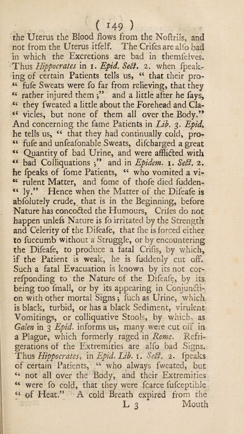 the Uterus the Blood flows from the Noffrils, and not from the Uterus itfelf. The Crifesarealfo bad in which the Excretions are bad in themfeives. Thus Hippocrates in i. Epid. Se^, 2. when fpeak- ing of certain Patients tells us, “ that their pro- ‘‘ fufe Sweats were fo far from relieving, that they rather injured them and a little after he fays, ‘‘ they fweated a little about the Forehead and Cla- vicles, but none of them all over the Body.’* And concerning the fame Patients in Lib, 3. Epid. he tells us, that they had continually cold, pro- ‘‘ fufe and unfeafonable Sweats, difcbarged a great “ Quantity of bad Urine, and were afflicfted with bad Colliquations and in Epidem. i. Sebf. 2. he fpeaks of fome Patients, who vomited a vi- rulent Matter, and fome of thofe died fudden- ly.” Hence when the Matter of the Difeafe is abfolutely crude,^ that is in the Beginning, before Nature has concodted the Humours, Crifes do not happen unlefs Nature is fo irritated by the Strength and Celerity of the Difeafe, that fiie is forced either to fuccumb without a Struggle, or by encountering the Difeafe, to produce a fatal Crifis, by which, if the Patient is weak, he is fuddenly cut off. Such a fatal Evacuation is known by its not cor- refponding to the Nature of the Difeafe, by its being too fmall, or by its appearing in Conjundi- on with other mortal Signs \ fuch as Urine, which is black, turbid, or has a black Sediment, virulent Vomitings, or colliquative Stools, by which, as Galen in 3 Epid, informs us, many were cut off in a Plague, which formerly raged in Rome, Refri¬ gerations of the Extremities are alfo bad Signs. Thm Hippocrates^ m Epid. Lib. 1, Sebf. 2. fpeaks of certain Patients, “ who always fweated, but not all over the Body, and their Extremities were fo cold, that they were fcarce fufceptible of Heat.’’ A cold Breath expired from the L 3 Mouth