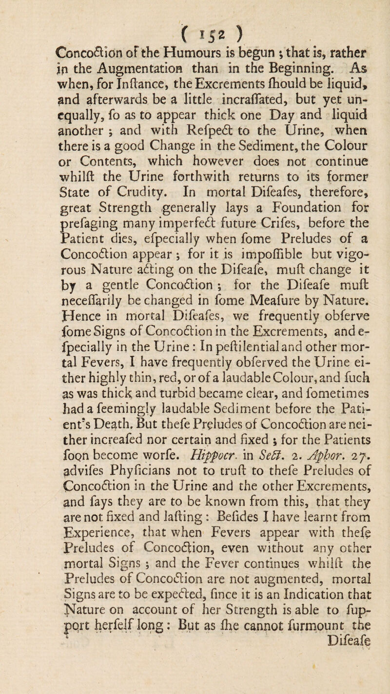 Conco(^ion oF the Humours is begun ; that is, rather in the Augmentation than in the Beginning. As when, for Inflance, the Excrements fhould be liquid, and afterwards be a little incraflated, but yet un¬ equally, fo as to appear thick one Day and liquid another ; and with Refpedl to the Urine, when there is a good Change in the Sediment, the Colour or Contents, which however does not continue whilft the Urine forthwith returns to its former State of Crudity. In mortal Difeafes, therefore, great Strength generally lays a Foundation for prefaging many imperfect future Crifes, before the Patient dies, efpecially when fome Preludes of a Concodion appear ; for it is impoflible but vigo¬ rous Nature acting on the Difeafe, muft change it by a gentle Concodlion ; for the Difeafe muft neceffarily be changed in fome Meafure by Nature. Hence in mortal Difeafes, we frequently obferve fome Signs of Concodfion in the Excrements, and e- fpecially in the Urine: In peftilentialand other mor¬ tal Fevers, I have frequently obferved the Urine ei¬ ther highly chin, red, or of a laudable Colour, and fuch as was thick and turbid became clear, and fometimes had a feemingly laudable SediiTsent before the Pati¬ ent's Death. But thefe Preludes of Concodlion are nei¬ ther increafed nor certain and fixed ; for the Patients foQn become worfe. Hiffocr. in 2. Aphor. 27. ^dvifes Phyficians not to truft to thefe Preludes of Concodcion in the Urine and the other Excrements, and fays they are to be known from this, that they are not fixed and faffing : Befides I have learnt from Experience, that when Fevers appear with thefe Preludes of Concodfion, even without any other mortal Signs ; and the Fever continues whilft the Preludes of Concodfion are not augmented, mortal Signs are to be expedled, fince it is an Indication that Nature on account of her Strength is able to fup- pqrt herfelf long; But as fhe cannot furmount the ‘ Difeafe